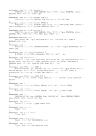 #messages .msgtools SPAN.checker {
      POSITION: absolute; LINE-HEIGHT: 36px; WIDTH: 100px; DISPLAY: block; =
HEIGHT: 36px; TOP: 0px; LEFT: 0px
}
#messages .msgtools SPAN.checker INPUT {
      POSITION: relative; MARGIN: 0px 4px 0px 7px; BOTTOM: 2px
}
#messages .msgtools SPAN.checker LABEL {
      POSITION: relative; BOTTOM: 2px; COLOR: #069; FONT-SIZE: 80%; CURSOR: =
hand; FONT-WEIGHT: bold; TEXT-DECORATION: underline
}
#messages .msgtools SPAN.actions {
      POSITION: absolute; LINE-HEIGHT: 36px; WIDTH: 270px; DISPLAY: block; =
HEIGHT: 36px; FONT-SIZE: 100%; TOP: 0px; RIGHT: 0px
}
#messages #message_block {
      PADDING-BOTTOM: 10px; PADDING-LEFT: 0px; PADDING-RIGHT: 0px; =
PADDING-TOP: 10px
}
#messages .msg {
      POSITION: relative; PADDING-BOTTOM: 10px; WIDTH: 400px; FONT-SIZE: 90%; =
LEFT: 7px
}
#messages .msg INPUT.messageSelector {
      Z-INDEX: 5; POSITION: absolute; TOP: 7px; LEFT: -4px
}
#messages .msg SPAN.avatar {
      Z-INDEX: 5; POSITION: absolute; PADDING-BOTTOM: 1px; PADDING-LEFT: 0px; =
WIDTH: 33px; PADDING-RIGHT: 0px; DISPLAY: block; BACKGROUND: #d8d8d8; =
HEIGHT: auto; TOP: 0px; PADDING-TOP: 1px; LEFT: 18px
}
#messages .msg SPAN.avatar SPAN {
      PADDING-BOTTOM: 2px; MARGIN: 0px 1px; PADDING-LEFT: 0px; WIDTH: 31px; =
PADDING-RIGHT: 0px; DISPLAY: block; BACKGROUND: #fff; HEIGHT: auto; =
FONT-SIZE: 70%; OVERFLOW: hidden; PADDING-TOP: 2px
}
#messages .msg SPAN.avatar SPAN IMG {
      MARGIN: 0px 2px; WIDTH: 27px; DISPLAY: block; HEIGHT: auto; OVERFLOW: =
hidden
}
#messages .msg P {
      POSITION: relative; WIDTH: 418px; LEFT: 40px; _width: 410px
}
#messages .msg .comment {
      POSITION: relative; WIDTH: 418px; LEFT: 40px; _width: 410px
}
#messages .msg P {
      PADDING-BOTTOM: 0px; MARGIN: 0px; PADDING-LEFT: 0px; PADDING-RIGHT: =
0px; COLOR: #333; PADDING-TOP: 0px
}
#messages .msg P.head {
      Z-INDEX: 5; WIDTH: 325px; LEFT: 60px
}
#messages .msg P A:link {
      COLOR: #000
}
#messages .msg P A:visited {
      COLOR: #000
}
#messages .msg P A:active {
      COLOR: #000; TEXT-DECORATION: none
}
#messages .msg P A:hover {
      COLOR: #000; TEXT-DECORATION: none
 