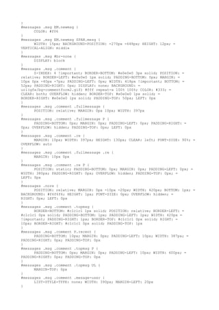 }
#messages .msg EM.newmsg {
      COLOR: #f06
}
#messages .msg EM.newmsg SPAN.mesg {
      WIDTH: 15px; BACKGROUND-POSITION: -270px -648px; HEIGHT: 12px; =
VERTICAL-ALIGN: middle
}
#messages .msg #br-none {
      DISPLAY: block
}
#messages .msg .comment {
      Z-INDEX: 4 !important; BORDER-BOTTOM: #e0e0e0 3px solid; POSITION: =
relative; BORDER-LEFT: #e0e0e0 1px solid; PADDING-BOTTOM: 0px; MARGIN: =
10px 0px -40px -7px; PADDING-LEFT: 0px; WIDTH: 418px !important; BOTTOM: =
52px; PADDING-RIGHT: 0px; DISPLAY: none; BACKGROUND: =
url(gfx/bg-commentform2.gif) #fff repeat-x 100% 100%; COLOR: #333; =
CLEAR: both; OVERFLOW: hidden; BORDER-TOP: #e0e0e0 1px solid; =
BORDER-RIGHT: #e0e0e0 1px solid; PADDING-TOP: 50px; LEFT: 0px
}
#messages .msg .comment .fullmessage {
      POSITION: relative; MARGIN: 0px 10px; WIDTH: 397px
}
#messages .msg .comment .fullmessage P {
      PADDING-BOTTOM: 0px; MARGIN: 0px; PADDING-LEFT: 0px; PADDING-RIGHT: =
0px; OVERFLOW: hidden; PADDING-TOP: 0px; LEFT: 0px
}
#messages .msg .comment .re {
      MARGIN: 10px; WIDTH: 397px; HEIGHT: 130px; CLEAR: left; FONT-SIZE: 90%; =
OVERFLOW: auto
}
#messages .msg .comment .fullmessage .re {
      MARGIN: 10px 0px
}
#messages .msg .comment .re P {
      POSITION: static; PADDING-BOTTOM: 0px; MARGIN: 0px; PADDING-LEFT: 0px; =
WIDTH: 380px; PADDING-RIGHT: 0px; OVERFLOW: hidden; PADDING-TOP: 0px; =
LEFT: 0px
}
#messages .nore {
      POSITION: relative; MARGIN: 0px -10px -20px; WIDTH: 420px; BOTTOM: 1px; =
BACKGROUND: #f6f6f6; HEIGHT: 1px; FONT-SIZE: 0px; OVERFLOW: hidden; =
RIGHT: 0px; LEFT: 0px
}
#messages .msg .comment .topmsg {
      BORDER-BOTTOM: #c1c1c1 1px solid; POSITION: relative; BORDER-LEFT: =
#c1c1c1 0px solid; PADDING-BOTTOM: 1px; PADDING-LEFT: 1px; WIDTH: 420px =
!important; PADDING-RIGHT: 1px; BORDER-TOP: #c1c1c1 0px solid; RIGHT: =
10px; BORDER-RIGHT: #c1c1c1 0px solid; PADDING-TOP: 1px
}
#messages .msg .comment P.recent {
      PADDING-BOTTOM: 10px; MARGIN: 0px; PADDING-LEFT: 10px; WIDTH: 387px; =
PADDING-RIGHT: 0px; PADDING-TOP: 0px
}
#messages .msg .comment .topmsg P {
      PADDING-BOTTOM: 0px; MARGIN: 0px; PADDING-LEFT: 10px; WIDTH: 400px; =
PADDING-RIGHT: 0px; PADDING-TOP: 0px
}
#messages .msg .comment .topmsg UL {
      MARGIN-TOP: 0px
}
#messages .msg .comment .mesage-user {
      LIST-STYLE-TYPE: none; WIDTH: 390px; MARGIN-LEFT: 20px
}
 