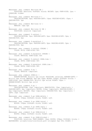 #messages .msg .comment #br-none BR {
      POSITION: absolute; DISPLAY: block; HEIGHT: 1px; FONT-SIZE: 1px; =
OVERFLOW: hidden
}
#messages .msg .comment #br-none P {
      PADDING-BOTTOM: 5px; PADDING-LEFT: 10px; PADDING-RIGHT: 10px; =
PADDING-TOP: 5px
}
#messages .msg .comment #br-none LI {
      MARGIN: 10px 0px
}
#messages .msg .comment #br-none LI BR {
      POSITION: relative !important
}
#messages .msg .comment P.subject {
      PADDING-BOTTOM: 5px; PADDING-LEFT: 0px; PADDING-RIGHT: 0px; =
PADDING-TOP: 0px
}
#messages .msg .comment P.mysubject {
      PADDING-BOTTOM: 5px; PADDING-LEFT: 0px; PADDING-RIGHT: 0px; =
PADDING-TOP: 0px
}
#messages .msg .comment P.subject STRONG {
      COLOR: #333; FONT-SIZE: 80%
}
#messages .msg .comment P.mysubject STRONG {
      COLOR: #880036; FONT-SIZE: 80%
}
#messages .msg .comment P.subject SPAN.time {
      COLOR: #999; FONT-SIZE: 80%
}
#messages .msg .comment P.mysubject SPAN.time {
      COLOR: #999; FONT-SIZE: 80%
}
#messages .msg .comment P.my {
      COLOR: #880036 !important
}
#messages .msg .comment SPAN.hr {
      BORDER-BOTTOM: #c1c1c1 1px solid; POSITION: relative; BORDER-LEFT: =
#c1c1c1 0px solid; MARGIN: 0px 0px 10px; WIDTH: 420px; DISPLAY: block; =
FONT-SIZE: 1px; BORDER-TOP: #c1c1c1 0px solid; RIGHT: 10px; =
BORDER-RIGHT: #c1c1c1 0px solid
}
#messages .msg .comment P.go {
      PADDING-BOTTOM: 10px !important; MARGIN-TOP: 10px !important; =
PADDING-LEFT: 0px !important; WIDTH: 410px !important; PADDING-RIGHT: =
0px !important; HEIGHT: 39px !important; PADDING-TOP: 0px !important; =
LEFT: 10px !important
}
#messages .msg .comment P.go SPAN.delete {
      WIDTH: 100px; DISPLAY: block; FLOAT: left
}
#messages .msg .comment P.go SPAN.cancel {
      WIDTH: 100px; DISPLAY: block; FLOAT: left
}
#messages .msg .comment P.go SPAN.reply {
      WIDTH: 100px; DISPLAY: block; FLOAT: left
}
#messages .msg .comment P.go SPAN.block {
      WIDTH: 208px; DISPLAY: block; FLOAT: left
}
#messages .msg .comment P.go SPAN.blocked {
      POSITION: relative; TEXT-INDENT: 15px; WIDTH: 208px; DISPLAY: block; =
BACKGROUND: url(gfx/icons/icon-block.gif) no-repeat 0px 50%; FLOAT: =
 