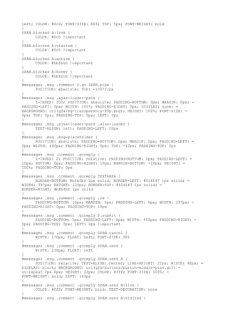 left; COLOR: #0c0; FONT-SIZE: 80%; TOP: 5px; FONT-WEIGHT: bold
}
SPAN.blocked A:link {
      COLOR: #0c0 !important
}
SPAN.blocked A:visited {
      COLOR: #0c0 !important
}
SPAN.blocked A:active {
      COLOR: #1b1b1b !important
}
SPAN.blocked A:hover {
      COLOR: #1b1b1b !important
}
#messages .msg .comment P.go SPAN.pipe {
      POSITION: absolute; TOP: -100721px
}
#messages .msg .ajax-loader-pack {
      Z-INDEX: 100; POSITION: absolute; PADDING-BOTTOM: 0px; MARGIN: 0px; =
PADDING-LEFT: 0px; WIDTH: 100%; PADDING-RIGHT: 0px; DISPLAY: none; =
BACKGROUND: url(gfx/bg-transparency-80p.png); HEIGHT: 100%; FONT-SIZE: =
0px; TOP: 0px; PADDING-TOP: 0px; LEFT: 0px
}
#messages .msg .ajax-loader-pack .ajax-loader {
      TEXT-ALIGN: left; PADDING-LEFT: 20px
}
#messages .msg .msg-placeholder {
      POSITION: absolute; PADDING-BOTTOM: 0px; MARGIN: 0px; PADDING-LEFT: =
0px; WIDTH: 400px; PADDING-RIGHT: 0px; TOP: -12px; PADDING-TOP: 0px
}
#messages .msg .comment .goreply {
      Z-INDEX: 2; POSITION: relative; PADDING-BOTTOM: 0px; PADDING-LEFT: =
10px; BOTTOM: 0px; PADDING-RIGHT: 10px; MARGIN-BOTTOM: -10px; HEIGHT: =
100%; PADDING-TOP: 0px
}
#messages .msg .comment .goreply TEXTAREA {
      BORDER-BOTTOM: #bfbfbf 1px solid; BORDER-LEFT: #414147 1px solid; =
WIDTH: 397px; HEIGHT: 120px; BORDER-TOP: #414147 1px solid; =
BORDER-RIGHT: #bfbfbf 1px solid
}
#messages .msg .comment .goreply .re {
      PADDING-BOTTOM: 10px; MARGIN: 0px; PADDING-LEFT: 0px; WIDTH: 397px; =
PADDING-RIGHT: 0px; PADDING-TOP: 10px
}
#messages .msg .comment .goreply P.submit {
      PADDING-BOTTOM: 5px; PADDING-LEFT: 0px; WIDTH: 400px; PADDING-RIGHT: =
0px; PADDING-TOP: 5px; LEFT: 0px !important
}
#messages .msg .comment .goreply SPAN.cancel {
      WIDTH: 170px; FLOAT: left; FONT-SIZE: 90%
}
#messages .msg .comment .goreply SPAN.send {
      WIDTH: 230px; FLOAT: left
}
#messages .msg .comment .goreply SPAN.send A {
      POSITION: relative; TEXT-ALIGN: center; LINE-HEIGHT: 22px; WIDTH: 90px; =
DISPLAY: block; BACKGROUND: url(gfx/buttons/button-middle-pink.gif) =
no-repeat 0px 0px; HEIGHT: 22px; COLOR: #fff; FONT-SIZE: 100%; =
FONT-WEIGHT: bold; LEFT: 140px
}
#messages .msg .comment .goreply SPAN.send A:link {
      COLOR: #fff; FONT-WEIGHT: bold; TEXT-DECORATION: none
}
#messages .msg .comment .goreply SPAN.send A:visited {
 
