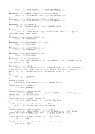 COLOR: #fff; FONT-WEIGHT: bold; TEXT-DECORATION: none
}
#messages .msg .comment .goreply SPAN.send A:active {
      COLOR: #fff; FONT-WEIGHT: bold; TEXT-DECORATION: none
}
#messages .msg .comment .goreply SPAN.send A:hover {
      COLOR: #fff; FONT-WEIGHT: bold; TEXT-DECORATION: none
}
#messages .msg .db.comment {
      POSITION: relative; WIDTH: 400px; DISPLAY: block
}
#messages .msg P.msg-head {
      LINE-HEIGHT: 17px; WIDTH: 325px; HEIGHT: 17px; FONT-SIZE: 13px; =
OVERFLOW: hidden; LEFT: 60px
}
#messages .msg A.message-heading:link {
      COLOR: #069 !important
}
#messages .msg A.message-heading:visited {
      COLOR: #069 !important
}
#messages .msg A.message-heading:active {
      COLOR: #000 !important
}
#messages .msg A.message-heading:hover {
      COLOR: #000 !important
}
#messages .msg .msg-placeholder {
      PADDING-BOTTOM: 0px; MARGIN: 0px; PADDING-LEFT: 0px; PADDING-RIGHT: =
0px; PADDING-TOP: 0px
}
#messages .default-msg {
      Z-INDEX: 10; POSITION: absolute; PADDING-BOTTOM: 10px; PADDING-LEFT: =
10px; PADDING-RIGHT: 10px; DISPLAY: block; BACKGROUND: #00c100; COLOR: =
#fff; TOP: 46px; FONT-WEIGHT: bold; PADDING-TOP: 10px; LEFT: 0px
}
#doss-messages {
      TOP: 83px !important
}
.profile-dashboard {
      BACKGROUND: none transparent scroll repeat 0% 0%
}
.profile-dashboard #panel {
      BACKGROUND: #f1f1f1
}
.profile-dashboard #panel .inside {
      Z-INDEX: 1; POSITION: relative; PADDING-BOTTOM: 13px; MARGIN: 0px auto; =
WIDTH: 980px; PADDING-TOP: 57px
}
.profile-dashboard #panel .inside .user {
      TEXT-ALIGN: left; FLOAT: left; PADDING-TOP: 23px
}
.profile-dashboard #panel .inside .user IMG {
      WIDTH: 74px; FLOAT: left; OVERFLOW: hidden
}
.profile-dashboard #panel .inside .user P.info {
      LINE-HEIGHT: 18px; WIDTH: 179px; FONT-FAMILY: arial; FLOAT: left; =
COLOR: #333; MARGIN-LEFT: 12px; FONT-SIZE: 14px; OVERFLOW: hidden
}
.profile-dashboard #panel .inside .user P.info STRONG {
      FONT-SIZE: 20px
}
.profile-dashboard #panel .inside .user P.info .name {
      FONT-WEIGHT: bold
 