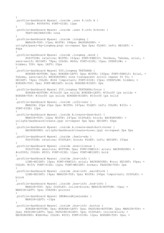 }
.profile-dashboard #panel .inside .user P.info A {
      COLOR: #006699; FONT-SIZE: 12px
}
.profile-dashboard #panel .inside .user P.info A:hover {
      TEXT-DECORATION: none
}
.profile-dashboard #panel .inside .longmsg {
      MARGIN-TOP: 17px; WIDTH: 188px; BACKGROUND: =
url(gfx/panel-bg-longmsg.png) no-repeat 0px 0px; FLOAT: left; HEIGHT: =
86px
}
.profile-dashboard #panel .inside .longmsg .mood {
      POSITION: relative; WIDTH: 163px; FONT-FAMILY: Verdana, Tahoma, arial, =
sans-serif; HEIGHT: 78px; COLOR: #666; FONT-SIZE: 15px; OVERFLOW: =
hidden; TOP: 4px; LEFT: 20px
}
.profile-dashboard #panel DIV.longmsg TEXTAREA {
      BORDER-BOTTOM: 0px; BORDER-LEFT: 0px; WIDTH: 160px; FONT-FAMILY: Arial, =
Tahoma, sans-serif; BACKGROUND: none transparent scroll repeat 0% 0%; =
HEIGHT: 74px; COLOR: #666 !important; FONT-SIZE: 15px; OVERFLOW: hidden; =
BORDER-TOP: 0px; FONT-WEIGHT: bold; BORDER-RIGHT: 0px
}
.profile-dashboard #panel DIV.longmsg TEXTAREA:focus {
      BORDER-BOTTOM: #33cc00 1px solid; BORDER-LEFT: #33cc00 1px solid; =
BORDER-TOP: #33cc00 1px solid; BORDER-RIGHT: #33cc00 1px solid
}
.profile-dashboard #panel .inside .info-user {
      MARGIN: 20px 20px 0px; WIDTH: 247px; FLOAT: left; COLOR: #333; =
FONT-SIZE: 12px
}
.profile-dashboard #panel .inside A.create-dash-butt {
      MARGIN-TOP: 12px; WIDTH: 247px; DISPLAY: block; BACKGROUND: =
url(gfx/dashboard/create.jpg) no-repeat 0px 0px; HEIGHT: 60px
}
.profile-dashboard #panel .inside A.create-dash-butt:hover {
      BACKGROUND: url(gfx/dashboard/create-hover.jpg) no-repeat 0px 0px
}
.profile-dashboard #panel .inside .feels-edu {
      POSITION: relative; DISPLAY: block; FLOAT: left; HEIGHT: 103px
}
.profile-dashboard #panel .inside .box-licence {
      POSITION: absolute; BOTTOM: 0px; FONT-FAMILY: arial; BACKGROUND: =
#cc0000; COLOR: #fff; FONT-SIZE: 11px; FONT-WEIGHT: bold
}
.profile-dashboard #panel .inside .box-info {
      LINE-HEIGHT: 16px; FONT-FAMILY: arial; BACKGROUND: #ccc; HEIGHT: 93px; =
COLOR: #333; FONT-SIZE: 12px; FONT-WEIGHT: normal; PADDING-TOP: 2px
}
.profile-dashboard #panel .inside .box-info .mainBlock {
      LINE-HEIGHT: 14px; MARGIN-TOP: 5px; WIDTH: 240px !important; DISPLAY: =
block
}
.profile-dashboard #panel .inside .box-info .kod-info {
      MARGIN-TOP: 3px; DISPLAY: inline-block; MARGIN-BOTTOM: -2px; =
MARGIN-LEFT: 5px; CURSOR: pointer
}
.profile-dashboard #panel IMG#moodAjaxLoader {
      MARGIN-LEFT: -15px
}
.profile-dashboard #panel .inside .box-info .button {
      BORDER-BOTTOM: 0px; BORDER-LEFT: 0px; PADDING-BOTTOM: 2px; MARGIN-TOP: =
2px; PADDING-LEFT: 5px; PADDING-RIGHT: 5px; DISPLAY: inline-block; =
BACKGROUND: #0bb94a; COLOR: #fff; FONT-SIZE: 12px; BORDER-TOP: 0px; =
 