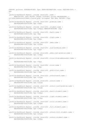 CURSOR: pointer; BORDER-RIGHT: 0px; TEXT-DECORATION: none; PADDING-TOP: =
2px
}
.profile-dashboard #panel .inside .box-info .name {
      MARGIN-TOP: 5px; WIDTH: 240px; DISPLAY: block; BACKGROUND: =
url(gfx/dashboard/name-licence.png) no-repeat 0px 0px; HEIGHT: 23px
}
.profile-dashboard #panel .inside .box-info .premium.name {
      BACKGROUND-POSITION: 0px -53px
}
.profile-dashboard #panel .inside .box-info .student.name {
      BACKGROUND-POSITION: 0px -196px; MARGIN-BOTTOM: 10px
}
.profile-dashboard #panel .inside .box-info .basic.name {
      BACKGROUND-POSITION: 0px -4px
}
.profile-dashboard #panel .inside .box-info .light.name {
      BACKGROUND-POSITION: 0px -28px
}
.profile-dashboard #panel .inside .box-info .amba.name {
      BACKGROUND-POSITION: 0px -125px
}
.profile-dashboard #panel .inside .box-info .just-premium.name {
      BACKGROUND-POSITION: 0px -52px
}
.profile-dashboard #panel .inside .box-info .amba.just-premium.name {
      BACKGROUND-POSITION: 0px -124px
}
.profile-dashboard #panel .inside .box-info .trial-from-ambassador.name =
{
      BACKGROUND-POSITION: 0px -78px
}
.profile-dashboard #panel .inside .box-info .trial.name {
      BACKGROUND-POSITION: 0px -76px
}
.profile-dashboard #panel .inside .box-info .post-trial.name {
      BACKGROUND-POSITION: 0px -76px
}
.profile-dashboard #panel .inside .box-info .schoolteach.name {
      BACKGROUND-POSITION: 0px -101px
}
.profile-dashboard #panel .inside .box-info .school.name {
      BACKGROUND-POSITION: 0px -101px
}
.profile-dashboard #panel .inside .box-info .school.just-premium.name {
      BACKGROUND-POSITION: 0px -101px
}
.profile-dashboard #panel .inside .box-info .basic.student.name {
      BACKGROUND-POSITION: 0px -148px
}
.profile-dashboard #panel .inside .box-info .light.student.name {
      BACKGROUND-POSITION: 0px -173px
}
.profile-dashboard #panel .inside .box-info .trial.student.name {
      BACKGROUND-POSITION: 0px -196px
}
.profile-dashboard #panel .inside .box-info .full.student.name {
      BACKGROUND-POSITION: 0px -196px
}
.profile-dashboard #panel .inside .box-info .school.full.student.name {
      BACKGROUND-POSITION: 0px -221px
}
.profile-dashboard #panel .inside .box-info .school.student.name {
      BACKGROUND-POSITION: 0px -100px
 