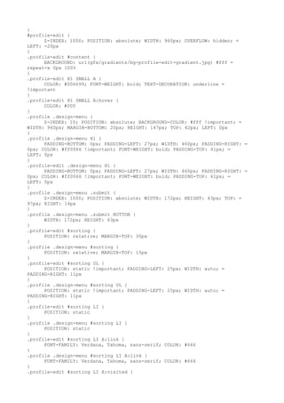 }
#profile-edit {
      Z-INDEX: 1000; POSITION: absolute; WIDTH: 960px; OVERFLOW: hidden; =
LEFT: -20px
}
.profile-edit #content {
      BACKGROUND: url(gfx/gradients/bg-profile-edit-gradient.jpg) #fff =
repeat-x 0px 100%
}
.profile-edit H1 SMALL A {
      COLOR: #006699; FONT-WEIGHT: bold; TEXT-DECORATION: underline =
!important
}
.profile-edit H1 SMALL A:hover {
      COLOR: #000
}
.profile .design-menu {
      Z-INDEX: 10; POSITION: absolute; BACKGROUND-COLOR: #fff !important; =
WIDTH: 960px; MARGIN-BOTTOM: 20px; HEIGHT: 147px; TOP: 42px; LEFT: 0px
}
.profile .design-menu H1 {
      PADDING-BOTTOM: 0px; PADDING-LEFT: 27px; WIDTH: 460px; PADDING-RIGHT: =
0px; COLOR: #ff0066 !important; FONT-WEIGHT: bold; PADDING-TOP: 61px; =
LEFT: 0px
}
.profile-edit .design-menu H1 {
      PADDING-BOTTOM: 0px; PADDING-LEFT: 27px; WIDTH: 460px; PADDING-RIGHT: =
0px; COLOR: #ff0066 !important; FONT-WEIGHT: bold; PADDING-TOP: 61px; =
LEFT: 0px
}
.profile .design-menu .submit {
      Z-INDEX: 1000; POSITION: absolute; WIDTH: 172px; HEIGHT: 43px; TOP: =
97px; RIGHT: 14px
}
.profile .design-menu .submit BUTTON {
      WIDTH: 172px; HEIGHT: 43px
}
.profile-edit #sorting {
      POSITION: relative; MARGIN-TOP: 30px
}
.profile .design-menu #sorting {
      POSITION: relative; MARGIN-TOP: 15px
}
.profile-edit #sorting UL {
      POSITION: static !important; PADDING-LEFT: 25px; WIDTH: auto; =
PADDING-RIGHT: 11px
}
.profile .design-menu #sorting UL {
      POSITION: static !important; PADDING-LEFT: 25px; WIDTH: auto; =
PADDING-RIGHT: 11px
}
.profile-edit #sorting LI {
      POSITION: static
}
.profile .design-menu #sorting LI {
      POSITION: static
}
.profile-edit #sorting LI A:link {
      FONT-FAMILY: Verdana, Tahoma, sans-serif; COLOR: #666
}
.profile .design-menu #sorting LI A:link {
      FONT-FAMILY: Verdana, Tahoma, sans-serif; COLOR: #666
}
.profile-edit #sorting LI A:visited {
 
