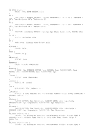 H2 SPAN A:hover {
      COLOR: #000; FONT-WEIGHT: bold
}
H1 {
      FONT-FAMILY: Arial, Verdana, lucida, sans-serif, "Arial CE", "Verdana =
CE", "Lucida Grande CE", "Helvetica CE"
}
H2 {
      FONT-FAMILY: Arial, Verdana, lucida, sans-serif, "Arial CE", "Verdana =
CE", "Lucida Grande CE", "Helvetica CE"
}
UL {
      POSITION: relative; MARGIN: 10px 0px 0px 30px; CLEAR: left; RIGHT: 10px
}
UL LI {
      LIST-STYLE-IMAGE: none
}
EM {
      FONT-STYLE: normal; FONT-WEIGHT: bold
}
ACRONYM {
      CURSOR: help
}
ABBR {
      CURSOR: help
}
A#nahoru2 {
      DISPLAY: none
}
TEXTAREA {
      COLOR: #818181 !important
}
#userbg {
      Z-INDEX: 12; PADDING-BOTTOM: 0px; MARGIN: 0px; PADDING-LEFT: 0px; =
WIDTH: 100%; PADDING-RIGHT: 0px; PADDING-TOP: 0px
}
.blind {
      DISPLAY: none !important
}
.center {
      TEXT-ALIGN: center
}
.cf {
      MIN-HEIGHT: 1%; _height: 1%
}
.cf:after {
      DISPLAY: block; HEIGHT: 0px; VISIBILITY: hidden; CLEAR: both; OVERFLOW: =
hidden; CONTENT: "."
}
H3.here {
      PADDING-BOTTOM: 0px !important; PADDING-LEFT: 11px !important; =
PADDING-RIGHT: 0px !important; PADDING-TOP: 0px !important
}
H2.here {
      PADDING-BOTTOM: 0px !important; PADDING-LEFT: 11px !important; =
PADDING-RIGHT: 0px !important; PADDING-TOP: 0px !important
}
H3.here SPAN.online {
      Z-INDEX: 10; POSITION: absolute; TEXT-INDENT: -1000px; WIDTH: 9px; =
DISPLAY: block; HEIGHT: 9px; FONT-SIZE: 80%; TOP: 6px; CURSOR: help; =
LEFT: 7px
}
H3.here SPAN.offline {
      Z-INDEX: 10; POSITION: absolute; TEXT-INDENT: -1000px; WIDTH: 9px; =
 