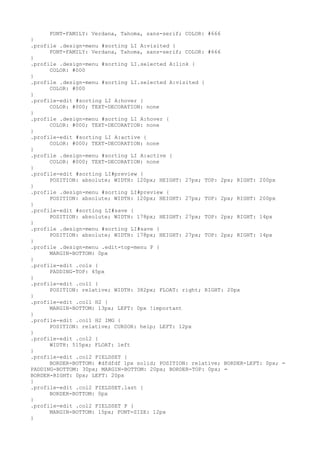 FONT-FAMILY: Verdana, Tahoma, sans-serif; COLOR: #666
}
.profile .design-menu #sorting LI A:visited {
      FONT-FAMILY: Verdana, Tahoma, sans-serif; COLOR: #666
}
.profile .design-menu #sorting LI.selected A:link {
      COLOR: #000
}
.profile .design-menu #sorting LI.selected A:visited {
      COLOR: #000
}
.profile-edit #sorting LI A:hover {
      COLOR: #000; TEXT-DECORATION: none
}
.profile .design-menu #sorting LI A:hover {
      COLOR: #000; TEXT-DECORATION: none
}
.profile-edit #sorting LI A:active {
      COLOR: #000; TEXT-DECORATION: none
}
.profile .design-menu #sorting LI A:active {
      COLOR: #000; TEXT-DECORATION: none
}
.profile-edit #sorting LI#preview {
      POSITION: absolute; WIDTH: 120px; HEIGHT: 27px; TOP: 2px; RIGHT: 200px
}
.profile .design-menu #sorting LI#preview {
      POSITION: absolute; WIDTH: 120px; HEIGHT: 27px; TOP: 2px; RIGHT: 200px
}
.profile-edit #sorting LI#save {
      POSITION: absolute; WIDTH: 178px; HEIGHT: 27px; TOP: 2px; RIGHT: 14px
}
.profile .design-menu #sorting LI#save {
      POSITION: absolute; WIDTH: 178px; HEIGHT: 27px; TOP: 2px; RIGHT: 14px
}
.profile .design-menu .edit-top-menu P {
      MARGIN-BOTTOM: 0px
}
.profile-edit .cols {
      PADDING-TOP: 45px
}
.profile-edit .col1 {
      POSITION: relative; WIDTH: 382px; FLOAT: right; RIGHT: 20px
}
.profile-edit .col1 H2 {
      MARGIN-BOTTOM: 13px; LEFT: 0px !important
}
.profile-edit .col1 H2 IMG {
      POSITION: relative; CURSOR: help; LEFT: 12px
}
.profile-edit .col2 {
      WIDTH: 515px; FLOAT: left
}
.profile-edit .col2 FIELDSET {
      BORDER-BOTTOM: #dfdfdf 1px solid; POSITION: relative; BORDER-LEFT: 0px; =
PADDING-BOTTOM: 30px; MARGIN-BOTTOM: 20px; BORDER-TOP: 0px; =
BORDER-RIGHT: 0px; LEFT: 20px
}
.profile-edit .col2 FIELDSET.last {
      BORDER-BOTTOM: 0px
}
.profile-edit .col2 FIELDSET P {
      MARGIN-BOTTOM: 15px; FONT-SIZE: 12px
}
 