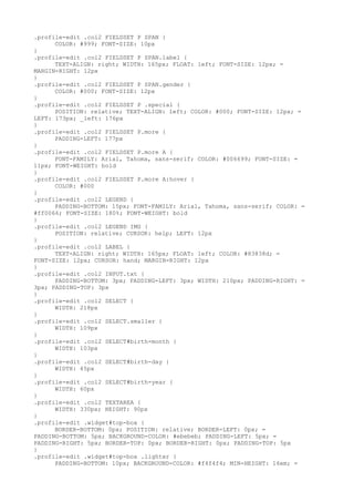 .profile-edit .col2 FIELDSET P SPAN {
      COLOR: #999; FONT-SIZE: 10px
}
.profile-edit .col2 FIELDSET P SPAN.label {
      TEXT-ALIGN: right; WIDTH: 165px; FLOAT: left; FONT-SIZE: 12px; =
MARGIN-RIGHT: 12px
}
.profile-edit .col2 FIELDSET P SPAN.gender {
      COLOR: #000; FONT-SIZE: 12px
}
.profile-edit .col2 FIELDSET P .special {
      POSITION: relative; TEXT-ALIGN: left; COLOR: #000; FONT-SIZE: 12px; =
LEFT: 173px; _left: 176px
}
.profile-edit .col2 FIELDSET P.more {
      PADDING-LEFT: 177px
}
.profile-edit .col2 FIELDSET P.more A {
      FONT-FAMILY: Arial, Tahoma, sans-serif; COLOR: #006699; FONT-SIZE: =
11px; FONT-WEIGHT: bold
}
.profile-edit .col2 FIELDSET P.more A:hover {
      COLOR: #000
}
.profile-edit .col2 LEGEND {
      PADDING-BOTTOM: 15px; FONT-FAMILY: Arial, Tahoma, sans-serif; COLOR: =
#ff0066; FONT-SIZE: 180%; FONT-WEIGHT: bold
}
.profile-edit .col2 LEGEND IMG {
      POSITION: relative; CURSOR: help; LEFT: 12px
}
.profile-edit .col2 LABEL {
      TEXT-ALIGN: right; WIDTH: 165px; FLOAT: left; COLOR: #83838d; =
FONT-SIZE: 12px; CURSOR: hand; MARGIN-RIGHT: 12px
}
.profile-edit .col2 INPUT.txt {
      PADDING-BOTTOM: 3px; PADDING-LEFT: 3px; WIDTH: 210px; PADDING-RIGHT: =
3px; PADDING-TOP: 3px
}
.profile-edit .col2 SELECT {
      WIDTH: 218px
}
.profile-edit .col2 SELECT.smaller {
      WIDTH: 109px
}
.profile-edit .col2 SELECT#birth-month {
      WIDTH: 103px
}
.profile-edit .col2 SELECT#birth-day {
      WIDTH: 45px
}
.profile-edit .col2 SELECT#birth-year {
      WIDTH: 60px
}
.profile-edit .col2 TEXTAREA {
      WIDTH: 330px; HEIGHT: 90px
}
.profile-edit .widget#top-box {
      BORDER-BOTTOM: 0px; POSITION: relative; BORDER-LEFT: 0px; =
PADDING-BOTTOM: 5px; BACKGROUND-COLOR: #ebebeb; PADDING-LEFT: 5px; =
PADDING-RIGHT: 5px; BORDER-TOP: 0px; BORDER-RIGHT: 0px; PADDING-TOP: 5px
}
.profile-edit .widget#top-box .lighter {
      PADDING-BOTTOM: 10px; BACKGROUND-COLOR: #f4f4f4; MIN-HEIGHT: 16em; =
 