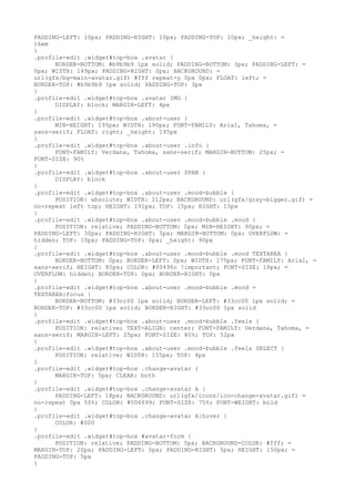 PADDING-LEFT: 10px; PADDING-RIGHT: 10px; PADDING-TOP: 10px; _height: =
16em
}
.profile-edit .widget#top-box .avatar {
      BORDER-BOTTOM: #b9b9b9 1px solid; PADDING-BOTTOM: 3px; PADDING-LEFT: =
0px; WIDTH: 149px; PADDING-RIGHT: 0px; BACKGROUND: =
url(gfx/bg-main-avatar.gif) #fff repeat-y 0px 0px; FLOAT: left; =
BORDER-TOP: #b9b9b9 1px solid; PADDING-TOP: 3px
}
.profile-edit .widget#top-box .avatar IMG {
      DISPLAY: block; MARGIN-LEFT: 4px
}
.profile-edit .widget#top-box .about-user {
      MIN-HEIGHT: 195px; WIDTH: 190px; FONT-FAMILY: Arial, Tahoma, =
sans-serif; FLOAT: right; _height: 195px
}
.profile-edit .widget#top-box .about-user .info {
      FONT-FAMILY: Verdana, Tahoma, sans-serif; MARGIN-BOTTOM: 25px; =
FONT-SIZE: 90%
}
.profile-edit .widget#top-box .about-user SPAN {
      DISPLAY: block
}
.profile-edit .widget#top-box .about-user .mood-bubble {
      POSITION: absolute; WIDTH: 212px; BACKGROUND: url(gfx/gray-bigger.gif) =
no-repeat left top; HEIGHT: 191px; TOP: 15px; RIGHT: 15px
}
.profile-edit .widget#top-box .about-user .mood-bubble .mood {
      POSITION: relative; PADDING-BOTTOM: 0px; MIN-HEIGHT: 90px; =
PADDING-LEFT: 30px; PADDING-RIGHT: 5px; MARGIN-BOTTOM: 0px; OVERFLOW: =
hidden; TOP: 10px; PADDING-TOP: 0px; _height: 90px
}
.profile-edit .widget#top-box .about-user .mood-bubble .mood TEXTAREA {
      BORDER-BOTTOM: 0px; BORDER-LEFT: 0px; WIDTH: 175px; FONT-FAMILY: Arial, =
sans-serif; HEIGHT: 85px; COLOR: #00496c !important; FONT-SIZE: 18px; =
OVERFLOW: hidden; BORDER-TOP: 0px; BORDER-RIGHT: 0px
}
.profile-edit .widget#top-box .about-user .mood-bubble .mood =
TEXTAREA:focus {
      BORDER-BOTTOM: #33cc00 1px solid; BORDER-LEFT: #33cc00 1px solid; =
BORDER-TOP: #33cc00 1px solid; BORDER-RIGHT: #33cc00 1px solid
}
.profile-edit .widget#top-box .about-user .mood-bubble .feels {
      POSITION: relative; TEXT-ALIGN: center; FONT-FAMILY: Verdana, Tahoma, =
sans-serif; MARGIN-LEFT: 25px; FONT-SIZE: 80%; TOP: 52px
}
.profile-edit .widget#top-box .about-user .mood-bubble .feels SELECT {
      POSITION: relative; WIDTH: 155px; TOP: 4px
}
.profile-edit .widget#top-box .change-avatar {
      MARGIN-TOP: 5px; CLEAR: both
}
.profile-edit .widget#top-box .change-avatar A {
      PADDING-LEFT: 18px; BACKGROUND: url(gfx/icons/ico-change-avatar.gif) =
no-repeat 0px 50%; COLOR: #006699; FONT-SIZE: 75%; FONT-WEIGHT: bold
}
.profile-edit .widget#top-box .change-avatar A:hover {
      COLOR: #000
}
.profile-edit .widget#top-box #avatar-form {
      POSITION: relative; PADDING-BOTTOM: 5px; BACKGROUND-COLOR: #fff; =
MARGIN-TOP: 20px; PADDING-LEFT: 5px; PADDING-RIGHT: 5px; HEIGHT: 150px; =
PADDING-TOP: 5px
}
 