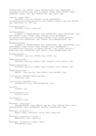 PADDING-LEFT: 2px; WIDTH: 210px; PADDING-RIGHT: 2px; BACKGROUND: =
url(bfw/profile-edit.png) #ccc no-repeat -450px -53px; HEIGHT: 10px; =
OVERFLOW: hidden; TOP: 4px; PADDING-TOP: 0px; LEFT: 14px
}
.percent .graph SPAN {
      POSITION: relative; DISPLAY: block; BACKGROUND: =
url(gfx/gradients/bg-graph-active.jpg) #96fe0a repeat-x 0px 0px; HEIGHT: =
6px; FONT-SIZE: 1%; TOP: 2px
}
.progress.percent {
      POSITION: static !important
}
INPUT#moodSubmit {
      Z-INDEX: 5; BORDER-BOTTOM: 0px; BORDER-LEFT: 0px; LINE-HEIGHT: 1px; =
TEXT-INDENT: 200px; WIDTH: 49px; DISPLAY: none; BACKGROUND: =
url(gfx/buttons/save.gif) no-repeat; HEIGHT: 17px; COLOR: #f0f0f0; =
FONT-SIZE: 0px; BORDER-TOP: 0px; CURSOR: hand; BORDER-RIGHT: 0px
}
INPUT#smileSubmit {
      Z-INDEX: 5; BORDER-BOTTOM: 0px; BORDER-LEFT: 0px; LINE-HEIGHT: 1px; =
TEXT-INDENT: 200px; WIDTH: 49px; DISPLAY: none; BACKGROUND: =
url(gfx/buttons/save.gif) no-repeat; HEIGHT: 17px; COLOR: #f0f0f0; =
FONT-SIZE: 0px; BORDER-TOP: 0px; CURSOR: hand; BORDER-RIGHT: 0px
}
INPUT#moodSubmit {
      POSITION: absolute; BOTTOM: 0px; RIGHT: 0px
}
IMG#moodAjaxLoader {
      POSITION: absolute; WIDTH: 32px; DISPLAY: none; HEIGHT: 32px
}
IMG#smileAjaxLoader {
      POSITION: absolute; WIDTH: 32px; DISPLAY: none; HEIGHT: 32px
}
IMG#moodAjaxLoader {
      MARGIN: -50px 0px 0px 70px; WIDTH: 32px; HEIGHT: 32px
}
.profile-edit FIELDSET LABEL.sublabel {
      FONT-SIZE: 12px
}
.profile-edit FIELDSET A.rm {
      FONT-WEIGHT: bold; TEXT-DECORATION: none
}
.goreply {
      DISPLAY: none
}
.dn.message-actions {
      DISPLAY: block
}
.db.goreply {
      DISPLAY: block
}
#messages .areyousure {
      PADDING-BOTTOM: 10px; MARGIN: 0px 0px 10px; PADDING-LEFT: 10px; =
PADDING-RIGHT: 10px; BACKGROUND: #fe0000; PADDING-TOP: 10px
}
#messages .areyousure P {
      WIDTH: 380px !important; COLOR: #fff !important
}
#messages .areyousure P.reason {
      MARGIN-TOP: 10px !important
}
#messages .areyousure P.reason LABEL {
      FONT-WEIGHT: bold
}
 