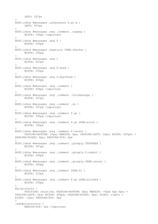 LEFT: 267px
}
BODY.inbox #messages .areyousure P.go A {
      LEFT: 457px
}
BODY.inbox #messages .msg .comment .topmsg {
      WIDTH: 596px !important
}
BODY.inbox #messages .msg P {
      WIDTH: 560px
}
BODY.inbox #messages .msgtools SPAN.checker {
      WIDTH: 290px
}
BODY.inbox #messages .msg {
      WIDTH: 603px
}
BODY.inbox #messages .msg P.head {
      WIDTH: 500px
}
BODY.inbox #messages .msg P.msg-head {
      WIDTH: 450px
}
BODY.inbox #messages .msg .comment {
      WIDTH: 608px !important
}
BODY.inbox #messages .msg .comment .fullmessage {
      WIDTH: 597px
}
BODY.inbox #messages .msg .comment .re {
      WIDTH: 587px !important
}
BODY.inbox #messages .msg .comment P.go {
      WIDTH: 590px !important
}
BODY.inbox #messages .msg .comment P.go SPAN.block {
      WIDTH: 390px
}
BODY.inbox #messages .msg .comment P.recent {
      PADDING-BOTTOM: 10px; MARGIN: 0px; PADDING-LEFT: 10px; WIDTH: 587px; =
PADDING-RIGHT: 0px; PADDING-TOP: 0px
}
BODY.inbox #messages .msg .comment .goreply TEXTAREA {
      WIDTH: 587px
}
BODY.inbox #messages .msg .comment .goreply P.submit {
      WIDTH: 590px
}
BODY.inbox #messages .msg .comment .goreply SPAN.cancel {
      WIDTH: 360px
}
BODY.inbox #messages .msg .comment SPAN.hr {
      WIDTH: 610px
}
BODY.inbox #messages .msg .comment P.go SPAN.blocked {
      WIDTH: 290px
}
#glog-alerts {
      POSITION: relative; PADDING-BOTTOM: 0px; MARGIN: -40px 0px 0px; =
PADDING-LEFT: 0px; WIDTH: 486px; PADDING-RIGHT: 0px; FLOAT: right; =
RIGHT: 15px; PADDING-TOP: 0px
}
.edu#glog-alerts {
      MARGIN-TOP: 0px !important
 