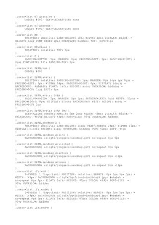 .users-list H3 A:active {
      COLOR: #000; TEXT-DECORATION: none
}
.users-list H3 A:hover {
      COLOR: #000; TEXT-DECORATION: none
}
.users-list BR {
      POSITION: absolute; LINE-HEIGHT: 1px; WIDTH: 1px; DISPLAY: block; =
HEIGHT: 1px; FONT-SIZE: 1px; OVERFLOW: hidden; TOP: -100721px
}
.users-list BR.clear {
      POSITION: relative; TOP: 0px
}
.users-list P {
      PADDING-BOTTOM: 5px; MARGIN: 0px; PADDING-LEFT: 0px; PADDING-RIGHT: =
0px; FONT-SIZE: 85%; PADDING-TOP: 0px
}
.users-list SPAN.num {
      COLOR: #000
}
.users-list SPAN.avatar {
      POSITION: relative; PADDING-BOTTOM: 1px; MARGIN: 0px 14px 0px 0px; =
PADDING-LEFT: 0px; WIDTH: 54px; PADDING-RIGHT: 0px; DISPLAY: block; =
BACKGROUND: #d8d8d8; FLOAT: left; HEIGHT: auto; OVERFLOW: hidden; =
PADDING-TOP: 1px; LEFT: 8px
}
.users-list SPAN.avatar SPAN {
      PADDING-BOTTOM: 2px; MARGIN: 0px 1px; PADDING-LEFT: 0px; WIDTH: 52px; =
PADDING-RIGHT: 0px; DISPLAY: block; BACKGROUND: #fff; HEIGHT: auto; =
PADDING-TOP: 2px
}
.users-list SPAN.avatar SPAN IMG {
      TEXT-ALIGN: center; MARGIN: 0px 2px; WIDTH: 48px; DISPLAY: block; =
BACKGROUND: #000; HEIGHT: 48px; FONT-SIZE: 80%; OVERFLOW: hidden
}
.users-list SPAN.sendmsg A {
      POSITION: absolute; LINE-HEIGHT: 11px; TEXT-INDENT: 24px; WIDTH: 16px; =
DISPLAY: block; HEIGHT: 11px; OVERFLOW: hidden; TOP: 60px; LEFT: 94px
}
.users-list SPAN.sendmsg A:link {
      BACKGROUND: url(gfx/gloggers-sendmsg.gif) no-repeat 0px 0px
}
.users-list SPAN.sendmsg A:visited {
      BACKGROUND: url(gfx/gloggers-sendmsg.gif) no-repeat 0px 0px
}
.users-list SPAN.sendmsg A:active {
      BACKGROUND: url(gfx/gloggers-sendmsg.gif) no-repeat 0px -11px
}
.users-list SPAN.sendmsg A:hover {
      BACKGROUND: url(gfx/gloggers-sendmsg.gif) no-repeat 0px -11px
}
.users-list .friend {
      Z-INDEX: 1 !important; POSITION: relative; MARGIN: 0px 5px 5px 0px; =
WIDTH: 149px; BACKGROUND: url(gfx/bg-friend-dashboard.jpg) #ebebeb =
no-repeat 0px 0px; FLOAT: left; HEIGHT: 87px; COLOR: #999; FONT-SIZE: =
90%; OVERFLOW: hidden
}
.users-list .friend-c {
      Z-INDEX: 1 !important; POSITION: relative; MARGIN: 0px 5px 5px 0px; =
WIDTH: 149px; BACKGROUND: url(gfx/bg-friend-dashboard.jpg) #ebebeb =
no-repeat 0px 0px; FLOAT: left; HEIGHT: 87px; COLOR: #999; FONT-SIZE: =
90%; OVERFLOW: hidden
}
.users-list .friend-m {
 