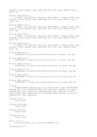 DISPLAY: block; HEIGHT: 9px; FONT-SIZE: 80%; TOP: 6px; CURSOR: help; =
LEFT: 7px
}
H3.here SPAN.washere {
      Z-INDEX: 10; POSITION: absolute; TEXT-INDENT: -1000px; WIDTH: 9px; =
DISPLAY: block; HEIGHT: 9px; FONT-SIZE: 80%; TOP: 6px; CURSOR: help; =
LEFT: 7px
}
H2.here SPAN.online {
      Z-INDEX: 10; POSITION: absolute; TEXT-INDENT: -1000px; WIDTH: 9px; =
DISPLAY: block; HEIGHT: 9px; FONT-SIZE: 80%; TOP: 6px; CURSOR: help; =
LEFT: 7px
}
H2.here SPAN.offline {
      Z-INDEX: 10; POSITION: absolute; TEXT-INDENT: -1000px; WIDTH: 9px; =
DISPLAY: block; HEIGHT: 9px; FONT-SIZE: 80%; TOP: 6px; CURSOR: help; =
LEFT: 7px
}
H2.here SPAN.washere {
      Z-INDEX: 10; POSITION: absolute; TEXT-INDENT: -1000px; WIDTH: 9px; =
DISPLAY: block; HEIGHT: 9px; FONT-SIZE: 80%; TOP: 6px; CURSOR: help; =
LEFT: 7px
}
H3.here SPAN.online {
      BACKGROUND: url(gfx/icons/dioda-online.gif) no-repeat 0px 0px
}
H2.here SPAN.online {
      BACKGROUND: url(gfx/icons/dioda-online.gif) no-repeat 0px 0px
}
H3.here SPAN.offline {
      BACKGROUND: url(gfx/icons/dioda-offline.gif) no-repeat 0px 0px
}
H2.here SPAN.offline {
      BACKGROUND: url(gfx/icons/dioda-offline.gif) no-repeat 0px 0px
}
H3.here SPAN.washere {
      BACKGROUND: url(gfx/icons/dioda-washere.gif) no-repeat 0px 0px
}
H2.here SPAN.washere {
      BACKGROUND: url(gfx/icons/dioda-washere.gif) no-repeat 0px 0px
}
P.gotop {
      BORDER-BOTTOM: #dedede 1px solid; TEXT-ALIGN: right; BORDER-LEFT: =
#dedede 0px solid; PADDING-BOTTOM: 4px !important; MARGIN: 0px 20px; =
PADDING-LEFT: 0px !important; PADDING-RIGHT: 0px !important; COLOR: =
#069; BORDER-TOP: #dedede 0px solid; BORDER-RIGHT: #dedede 0px solid; =
PADDING-TOP: 10px !important
}
P.gotop A:link {
      COLOR: #069
}
P.gotop A:visited {
      COLOR: #069
}
P.gotop A:active {
      COLOR: #000
}
P.gotop A:hover {
      COLOR: #000
}
#tools UL LI {
      LIST-STYLE-TYPE: none; LIST-STYLE-IMAGE: none
}
.slideshow UL LI {
 
