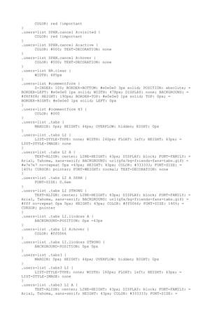 COLOR: red !important
}
.users-list SPAN.cancel A:visited {
      COLOR: red !important
}
.users-list SPAN.cancel A:active {
      COLOR: #000; TEXT-DECORATION: none
}
.users-list SPAN.cancel A:hover {
      COLOR: #000; TEXT-DECORATION: none
}
.users-list BR.clear {
      WIDTH: 485px
}
.users-list #commentform {
      Z-INDEX: 100; BORDER-BOTTOM: #e0e0e0 3px solid; POSITION: absolute; =
BORDER-LEFT: #e0e0e0 1px solid; WIDTH: 478px; DISPLAY: none; BACKGROUND: =
#f8f8f8; HEIGHT: 190px; BORDER-TOP: #e0e0e0 1px solid; TOP: 0px; =
BORDER-RIGHT: #e0e0e0 1px solid; LEFT: 0px
}
.users-list #commentform H3 {
      COLOR: #000
}
.users-list .tabs {
      MARGIN: 0px; HEIGHT: 44px; OVERFLOW: hidden; RIGHT: 0px
}
.users-list .tabs LI {
      LIST-STYLE-TYPE: none; WIDTH: 240px; FLOAT: left; HEIGHT: 43px; =
LIST-STYLE-IMAGE: none
}
.users-list .tabs LI A {
      TEXT-ALIGN: center; LINE-HEIGHT: 43px; DISPLAY: block; FONT-FAMILY: =
Arial, Tahoma, sans-serif; BACKGROUND: url(gfx/bg-friends-fans-tabs.gif) =
#e7e7e7 no-repeat 0px -43px; HEIGHT: 43px; COLOR: #333333; FONT-SIZE: =
140%; CURSOR: pointer; FONT-WEIGHT: normal; TEXT-DECORATION: none
}
.users-list .tabs LI A SPAN {
      FONT-SIZE: 0.6em
}
.users-list .tabs LI STRONG {
      TEXT-ALIGN: center; LINE-HEIGHT: 43px; DISPLAY: block; FONT-FAMILY: =
Arial, Tahoma, sans-serif; BACKGROUND: url(gfx/bg-friends-fans-tabs.gif) =
#fff no-repeat 0px 0px; HEIGHT: 43px; COLOR: #ff0066; FONT-SIZE: 140%; =
CURSOR: pointer
}
.users-list .tabs LI.licdoss A {
      BACKGROUND-POSITION: 0px -43px
}
.users-list .tabs LI A:hover {
      COLOR: #ff0066
}
.users-list .tabs LI.licdoss STRONG {
      BACKGROUND-POSITION: 0px 0px
}
.users-list .tabs3 {
      MARGIN: 0px; HEIGHT: 44px; OVERFLOW: hidden; RIGHT: 0px
}
.users-list .tabs3 LI {
      LIST-STYLE-TYPE: none; WIDTH: 160px; FLOAT: left; HEIGHT: 43px; =
LIST-STYLE-IMAGE: none
}
.users-list .tabs3 LI A {
      TEXT-ALIGN: center; LINE-HEIGHT: 43px; DISPLAY: block; FONT-FAMILY: =
Arial, Tahoma, sans-serif; HEIGHT: 43px; COLOR: #333333; FONT-SIZE: =
 