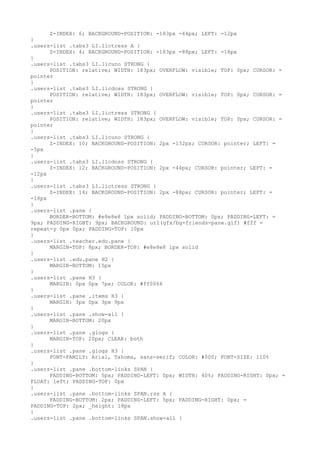 Z-INDEX: 6; BACKGROUND-POSITION: -183px -44px; LEFT: -12px
}
.users-list .tabs3 LI.lictress A {
      Z-INDEX: 4; BACKGROUND-POSITION: -183px -88px; LEFT: -18px
}
.users-list .tabs3 LI.licuno STRONG {
      POSITION: relative; WIDTH: 183px; OVERFLOW: visible; TOP: 0px; CURSOR: =
pointer
}
.users-list .tabs3 LI.licdoss STRONG {
      POSITION: relative; WIDTH: 183px; OVERFLOW: visible; TOP: 0px; CURSOR: =
pointer
}
.users-list .tabs3 LI.lictress STRONG {
      POSITION: relative; WIDTH: 183px; OVERFLOW: visible; TOP: 0px; CURSOR: =
pointer
}
.users-list .tabs3 LI.licuno STRONG {
      Z-INDEX: 10; BACKGROUND-POSITION: 2px -132px; CURSOR: pointer; LEFT: =
-5px
}
.users-list .tabs3 LI.licdoss STRONG {
      Z-INDEX: 12; BACKGROUND-POSITION: 2px -44px; CURSOR: pointer; LEFT: =
-12px
}
.users-list .tabs3 LI.lictress STRONG {
      Z-INDEX: 14; BACKGROUND-POSITION: 2px -88px; CURSOR: pointer; LEFT: =
-18px
}
.users-list .pane {
      BORDER-BOTTOM: #e8e8e8 1px solid; PADDING-BOTTOM: 0px; PADDING-LEFT: =
9px; PADDING-RIGHT: 9px; BACKGROUND: url(gfx/bg-friends-pane.gif) #fff =
repeat-y 0px 0px; PADDING-TOP: 10px
}
.users-list .teacher.edu.pane {
      MARGIN-TOP: 8px; BORDER-TOP: #e8e8e8 1px solid
}
.users-list .edu.pane H2 {
      MARGIN-BOTTOM: 15px
}
.users-list .pane H3 {
      MARGIN: 0px 0px 7px; COLOR: #ff0066
}
.users-list .pane .items H3 {
      MARGIN: 3px 0px 3px 9px
}
.users-list .pane .show-all {
      MARGIN-BOTTOM: 20px
}
.users-list .pane .glogs {
      MARGIN-TOP: 20px; CLEAR: both
}
.users-list .pane .glogs H3 {
      FONT-FAMILY: Arial, Tahoma, sans-serif; COLOR: #000; FONT-SIZE: 110%
}
.users-list .pane .bottom-links SPAN {
      PADDING-BOTTOM: 5px; PADDING-LEFT: 0px; WIDTH: 40%; PADDING-RIGHT: 0px; =
FLOAT: left; PADDING-TOP: 0px
}
.users-list .pane .bottom-links SPAN.rss A {
      PADDING-BOTTOM: 2px; PADDING-LEFT: 5px; PADDING-RIGHT: 0px; =
PADDING-TOP: 2px; _height: 18px
}
.users-list .pane .bottom-links SPAN.show-all {
 