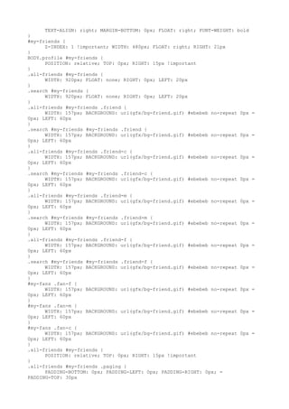 TEXT-ALIGN: right; MARGIN-BOTTOM: 0px; FLOAT: right; FONT-WEIGHT: bold
}
#my-friends {
      Z-INDEX: 1 !important; WIDTH: 480px; FLOAT: right; RIGHT: 21px
}
BODY.profile #my-friends {
      POSITION: relative; TOP: 0px; RIGHT: 15px !important
}
.all-friends #my-friends {
      WIDTH: 920px; FLOAT: none; RIGHT: 0px; LEFT: 20px
}
.search #my-friends {
      WIDTH: 920px; FLOAT: none; RIGHT: 0px; LEFT: 20px
}
.all-friends #my-friends .friend {
      WIDTH: 157px; BACKGROUND: url(gfx/bg-friend.gif) #ebebeb no-repeat 0px   =
0px; LEFT: 60px
}
.search #my-friends #my-friends .friend {
      WIDTH: 157px; BACKGROUND: url(gfx/bg-friend.gif) #ebebeb no-repeat 0px   =
0px; LEFT: 60px
}
.all-friends #my-friends .friend-c {
      WIDTH: 157px; BACKGROUND: url(gfx/bg-friend.gif) #ebebeb no-repeat 0px   =
0px; LEFT: 60px
}
.search #my-friends #my-friends .friend-c {
      WIDTH: 157px; BACKGROUND: url(gfx/bg-friend.gif) #ebebeb no-repeat 0px   =
0px; LEFT: 60px
}
.all-friends #my-friends .friend-m {
      WIDTH: 157px; BACKGROUND: url(gfx/bg-friend.gif) #ebebeb no-repeat 0px   =
0px; LEFT: 60px
}
.search #my-friends #my-friends .friend-m {
      WIDTH: 157px; BACKGROUND: url(gfx/bg-friend.gif) #ebebeb no-repeat 0px   =
0px; LEFT: 60px
}
.all-friends #my-friends .friend-f {
      WIDTH: 157px; BACKGROUND: url(gfx/bg-friend.gif) #ebebeb no-repeat 0px   =
0px; LEFT: 60px
}
.search #my-friends #my-friends .friend-f {
      WIDTH: 157px; BACKGROUND: url(gfx/bg-friend.gif) #ebebeb no-repeat 0px   =
0px; LEFT: 60px
}
#my-fans .fan-f {
      WIDTH: 157px; BACKGROUND: url(gfx/bg-friend.gif) #ebebeb no-repeat 0px   =
0px; LEFT: 60px
}
#my-fans .fan-m {
      WIDTH: 157px; BACKGROUND: url(gfx/bg-friend.gif) #ebebeb no-repeat 0px   =
0px; LEFT: 60px
}
#my-fans .fan-c {
      WIDTH: 157px; BACKGROUND: url(gfx/bg-friend.gif) #ebebeb no-repeat 0px   =
0px; LEFT: 60px
}
.all-friends #my-friends {
      POSITION: relative; TOP: 0px; RIGHT: 15px !important
}
.all-friends #my-friends .paging {
      PADDING-BOTTOM: 0px; PADDING-LEFT: 0px; PADDING-RIGHT: 0px; =
PADDING-TOP: 30px
 