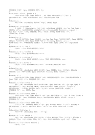 PADDING-RIGHT: 0px; PADDING-TOP: 0px
}
BODY.profile-edit .perex P {
      PADDING-BOTTOM: 0px; MARGIN: 15px 0px; PADDING-LEFT: 0px; =
PADDING-RIGHT: 0px; FONT-SIZE: 90%; PADDING-TOP: 0px
}
#blacklist {
      POSITION: relative; WIDTH: 920px; LEFT: 80px
}
#blacklist .blackuser {
      Z-INDEX: 1 !important; POSITION: relative; MARGIN: 0px 5px 5px 0px; =
WIDTH: 157px; BACKGROUND: url(gfx/bg-blackuser.gif) #ebebeb no-repeat =
0px 0px; FLOAT: left; HEIGHT: 87px; COLOR: #999; FONT-SIZE: 90%; =
OVERFLOW: hidden
}
#blacklist H2 {
      PADDING-BOTTOM: 0px; MARGIN: 3px 0px 3px 9px; PADDING-LEFT: 0px; WIDTH: =
140px; PADDING-RIGHT: 0px; FONT-FAMILY: Verdana, Tahoma, Arial; =
FONT-SIZE: 90%; OVERFLOW: hidden; PADDING-TOP: 0px; LEFT: 0px !important
}
#blacklist H2 A:link {
      COLOR: #fff; FONT-WEIGHT: bold
}
#blacklist H2 A:visited {
      COLOR: #fff; FONT-WEIGHT: bold
}
#blacklist H2 A:active {
      COLOR: #fff; FONT-WEIGHT: bold; TEXT-DECORATION: none
}
#blacklist H2 A:hover {
      COLOR: #fff; FONT-WEIGHT: bold; TEXT-DECORATION: none
}
#blacklist BR {
      POSITION: absolute; LINE-HEIGHT: 1px; WIDTH: 1px; DISPLAY: block; =
HEIGHT: 1px; FONT-SIZE: 1px; OVERFLOW: hidden; TOP: -100721px
}
#blacklist P {
      PADDING-BOTTOM: 0px; MARGIN: 0px; PADDING-LEFT: 0px; PADDING-RIGHT: =
0px; FONT-SIZE: 85%; PADDING-TOP: 0px
}
#blacklist SPAN.avatar {
      POSITION: relative; PADDING-BOTTOM: 1px; MARGIN: 0px 14px 0px 0px; =
PADDING-LEFT: 0px; WIDTH: 54px; PADDING-RIGHT: 0px; DISPLAY: block; =
BACKGROUND: #1b1b1b; FLOAT: left; HEIGHT: auto; OVERFLOW: hidden; =
PADDING-TOP: 1px; LEFT: 8px
}
#blacklist SPAN.avatar SPAN {
      PADDING-BOTTOM: 2px; MARGIN: 0px 1px; PADDING-LEFT: 0px; WIDTH: 52px; =
PADDING-RIGHT: 0px; DISPLAY: block; BACKGROUND: #fff; HEIGHT: auto; =
PADDING-TOP: 2px
}
#blacklist SPAN.avatar SPAN IMG {
      TEXT-ALIGN: center; MARGIN: 0px 2px; WIDTH: 48px; DISPLAY: block; =
BACKGROUND: #c5dac2; HEIGHT: 48px; FONT-SIZE: 80%; OVERFLOW: hidden
}
#blacklist SPAN.pipe {
      POSITION: absolute; TOP: -100721px
}
#blacklist SPAN.remove {
      POSITION: absolute; TEXT-ALIGN: right; WIDTH: 70px; DISPLAY: block; =
HEIGHT: 20px; FONT-SIZE: 80%; TOP: 60px; FONT-WEIGHT: bold; LEFT: 80px
}
#blacklist SPAN.remove A:link {
      COLOR: #fff
 