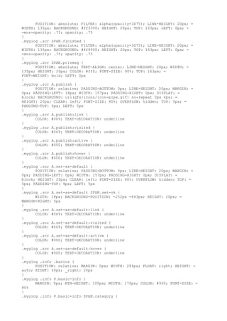 POSITION: absolute; FILTER: alpha(opacity=3D75); LINE-HEIGHT: 20px; =
WIDTH: 135px; BACKGROUND: #ff3300; HEIGHT: 20px; TOP: 163px; LEFT: 0px; =
-moz-opacity: .75; opacity: .75
}
.myglog .scr SPAN.finished {
      POSITION: absolute; FILTER: alpha(opacity=3D75); LINE-HEIGHT: 20px; =
WIDTH: 135px; BACKGROUND: #ff9900; HEIGHT: 20px; TOP: 163px; LEFT: 0px; =
-moz-opacity: .75; opacity: .75
}
.myglog .scr SPAN.privmsg {
      POSITION: absolute; TEXT-ALIGN: center; LINE-HEIGHT: 20px; WIDTH: =
135px; HEIGHT: 20px; COLOR: #fff; FONT-SIZE: 90%; TOP: 163px; =
FONT-WEIGHT: bold; LEFT: 0px
}
.myglog .scr A.publish {
      POSITION: relative; PADDING-BOTTOM: 0px; LINE-HEIGHT: 20px; MARGIN: =
0px; PADDING-LEFT: 18px; WIDTH: 157px; PADDING-RIGHT: 0px; DISPLAY: =
block; BACKGROUND: url(gfx/icons/icon-pipe.gif) no-repeat 0px 4px; =
HEIGHT: 20px; CLEAR: left; FONT-SIZE: 80%; OVERFLOW: hidden; TOP: 5px; =
PADDING-TOP: 0px; LEFT: 5px
}
.myglog .scr A.publish:link {
      COLOR: #069; TEXT-DECORATION: underline
}
.myglog .scr A.publish:visited {
      COLOR: #069; TEXT-DECORATION: underline
}
.myglog .scr A.publish:active {
      COLOR: #000; TEXT-DECORATION: underline
}
.myglog .scr A.publish:hover {
      COLOR: #000; TEXT-DECORATION: underline
}
.myglog .scr A.set-as-default {
      POSITION: relative; PADDING-BOTTOM: 0px; LINE-HEIGHT: 20px; MARGIN: =
0px; PADDING-LEFT: 0px; WIDTH: 157px; PADDING-RIGHT: 0px; DISPLAY: =
block; HEIGHT: 20px; CLEAR: left; FONT-SIZE: 80%; OVERFLOW: hidden; TOP: =
5px; PADDING-TOP: 4px; LEFT: 5px
}
.myglog .scr A.set-as-default SPAN.set-ok {
      WIDTH: 18px; BACKGROUND-POSITION: -252px -643px; HEIGHT: 20px; =
MARGIN-RIGHT: 5px
}
.myglog .scr A.set-as-default:link {
      COLOR: #069; TEXT-DECORATION: underline
}
.myglog .scr A.set-as-default:visited {
      COLOR: #069; TEXT-DECORATION: underline
}
.myglog .scr A.set-as-default:active {
      COLOR: #000; TEXT-DECORATION: underline
}
.myglog .scr A.set-as-default:hover {
      COLOR: #000; TEXT-DECORATION: underline
}
.myglog .info .basics {
      POSITION: relative; MARGIN: 0px; WIDTH: 284px; FLOAT: right; HEIGHT: =
auto; RIGHT: 40px; _right: 26px
}
.myglog .info P.basic-info {
      MARGIN: 0px; MIN-HEIGHT: 100px; WIDTH: 170px; COLOR: #999; FONT-SIZE: =
80%
}
.myglog .info P.basic-info SPAN.category {
 