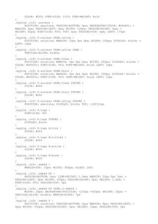 COLOR: #000; FONT-SIZE: 110%; FONT-WEIGHT: bold
}
.myglog .info .success {
      POSITION: absolute; PADDING-BOTTOM: 0px; BACKGROUND-COLOR: #ffe8f1; =
MARGIN: 0px; PADDING-LEFT: 0px; WIDTH: 128px; PADDING-RIGHT: 0px; =
HEIGHT: 82px; FONT-SIZE: 80%; TOP: 0px; PADDING-TOP: 0px; LEFT: 176px
}
.myglog .info P.success SPAN.rating {
      POSITION: relative; MARGIN: 10px 0px 0px; WIDTH: 100px; DISPLAY: block; =
LEFT: 16px
}
.myglog .info P.success SPAN.rating SPAN {
      VERTICAL-ALIGN: middle
}
.myglog .info P.success SPAN.views {
      POSITION: relative; MARGIN: 3px 0px 0px; WIDTH: 100px; DISPLAY: block; =
COLOR: #e8005c; FONT-SIZE: 95%; FONT-WEIGHT: bold; LEFT: 16px
}
.myglog .info P.success SPAN.favor {
      POSITION: relative; MARGIN: 3px 0px 0px; WIDTH: 100px; DISPLAY: block; =
COLOR: #e8005c; FONT-SIZE: 95%; FONT-WEIGHT: bold; LEFT: 16px
}
.myglog .info P.success SPAN.views STRONG {
      COLOR: #666
}
.myglog .info P.success SPAN.favor STRONG {
      COLOR: #666
}
.myglog .info P.success SPAN.rating STRONG {
      POSITION: absolute; DISPLAY: block; TOP: -100721px
}
.myglog .info P.tags {
      FONT-SIZE: 90%
}
.myglog .info P.tags STRONG {
      DISPLAY: block
}
.myglog .info P.tags A:link {
      COLOR: #069
}
.myglog .info P.tags A:visited {
      COLOR: #069
}
.myglog .info P.tags A:active {
      COLOR: #000
}
.myglog .info P.tags A:hover {
      COLOR: #000
}
.myglog .info .embed {
      MARGIN-TOP: 10px; WIDTH: 300px; FLOAT: left
}
.myglog .info .embed H4 {
      PADDING-BOTTOM: 0px; LINE-HEIGHT: 1.5em; MARGIN: 20px 0px 7px; =
PADDING-LEFT: 0px; WIDTH: 300px; PADDING-RIGHT: 0px; HEIGHT: 1.5em; =
FONT-SIZE: 90%; PADDING-TOP: 0px
}
.myglog .info .embed H4 SPAN.ic-embed {
      WIDTH: 20px; BACKGROUND-POSITION: -233px -643px; HEIGHT: 20px; =
VERTICAL-ALIGN: middle; MARGIN-RIGHT: 7px
}
.myglog .info .embed P {
      POSITION: relative; PADDING-BOTTOM: 0px; MARGIN: 0px; PADDING-LEFT: =
0px; WIDTH: 300px; PADDING-RIGHT: 0px; HEIGHT: 32px; PADDING-TOP: 0px
 