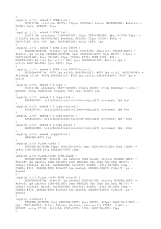 }
.myglog .info .embed P SPAN.line {
      POSITION: relative; WIDTH: 236px; DISPLAY: block; BACKGROUND: #e1e1e1; =
FLOAT: left; HEIGHT: 24px
}
.myglog .info .embed P SPAN.lab {
      POSITION: absolute; LINE-HEIGHT: 20px; TEXT-INDENT: 4px; WIDTH: 60px; =
DISPLAY: block; BACKGROUND: #ebebeb; HEIGHT: 22px; COLOR: #666; =
FONT-SIZE: 80%; TOP: 1px; FONT-WEIGHT: bold; LEFT: 1px
}
.myglog .info .embed P SPAN.line INPUT {
      BORDER-BOTTOM: #e1e1e1 1px solid; POSITION: absolute; BORDER-LEFT: =
#e1e1e1 1px solid; PADDING-BOTTOM: 0px; PADDING-LEFT: 0px; WIDTH: 174px; =
PADDING-RIGHT: 0px; HEIGHT: 20px; COLOR: #999; FONT-SIZE: 90%; =
BORDER-TOP: #e1e1e1 1px solid; TOP: 1px; BORDER-RIGHT: #e1e1e1 1px =
solid; PADDING-TOP: 0px; LEFT: 59px
}
.myglog .info .embed P SPAN.line INPUT:focus {
      BORDER-BOTTOM: #000 1px solid; BORDER-LEFT: #000 1px solid; BACKGROUND: =
#fffbdd; COLOR: #000; BORDER-TOP: #000 1px solid; BORDER-RIGHT: #000 1px =
solid
}
.myglog .info .embed P A.copy {
      POSITION: absolute; TEXT-INDENT: 200px; WIDTH: 57px; DISPLAY: block; =
HEIGHT: 20px; OVERFLOW: hidden; TOP: 2px; RIGHT: 0px
}
.myglog .info .embed P A.copy:link {
      BACKGROUND: url(gfx/buttons/rollover-copy.gif) no-repeat 0px 0px
}
.myglog .info .embed P A.copy:visited {
      BACKGROUND: url(gfx/buttons/rollover-copy.gif) no-repeat 0px 0px
}
.myglog .info .embed P A.copy:active {
      BACKGROUND: url(gfx/buttons/rollover-copy.gif) no-repeat 0px -20px
}
.myglog .info .embed P A.copy:hover {
      BACKGROUND: url(gfx/buttons/rollover-copy.gif) no-repeat 0px -20px
}
.myglog .info .embed .copybutton {
      MARGIN-LEFT: 2px
}
.myglog .info P.admininfo {
      PADDING-BOTTOM: 10px; PADDING-LEFT: 0px; PADDING-RIGHT: 0px; CLEAR: =
left; FONT-SIZE: 80%; PADDING-TOP: 10px
}
.myglog .info P.admininfo SPAN.inapp {
      BORDER-BOTTOM: #c8ecff 1px dashed; TEXT-ALIGN: center; BORDER-LEFT: =
#c8ecff 1px dashed; LINE-HEIGHT: 2em; MARGIN: 0px 10px 0px 0px; WIDTH: =
100px; DISPLAY: block; BACKGROUND: #ecf9ff; FLOAT: left; HEIGHT: 2em; =
COLOR: #333; BORDER-TOP: #c8ecff 1px dashed; BORDER-RIGHT: #c8ecff 1px =
dashed
}
.myglog .info P.admininfo SPAN.notauth {
      BORDER-BOTTOM: #c8ecff 1px dashed; TEXT-ALIGN: center; BORDER-LEFT: =
#c8ecff 1px dashed; LINE-HEIGHT: 2em; MARGIN: 0px 10px 0px 0px; WIDTH: =
100px; DISPLAY: block; BACKGROUND: #ecf9ff; FLOAT: left; HEIGHT: 2em; =
COLOR: #333; BORDER-TOP: #c8ecff 1px dashed; BORDER-RIGHT: #c8ecff 1px =
dashed
}
.myglog .comments {
      PADDING-BOTTOM: 0px; PADDING-LEFT: 0px; WIDTH: 438px; PADDING-RIGHT: =
0px; FONT-FAMILY: Arial, Tahoma, Verdana, sans-serif; FLOAT: right; =
HEIGHT: auto; COLOR: #5d5d5d; FONT-SIZE: 100%; PADDING-TOP: 28px
}
 
