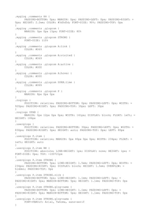 .myglog .comments H4 {
      PADDING-BOTTOM: 0px; MARGIN: 0px; PADDING-LEFT: 0px; PADDING-RIGHT: =
0px; HEIGHT: 2.2em; COLOR: #5d5d5d; FONT-SIZE: 90%; PADDING-TOP: 0px
}
.myglog .comments .glogcom {
      MARGIN: 0px 0px 15px; FONT-SIZE: 80%
}
.myglog .comments .glogcom STRONG {
      FONT-SIZE: 110%
}
.myglog .comments .glogcom A:link {
      COLOR: #069
}
.myglog .comments .glogcom A:visited {
      COLOR: #069
}
.myglog .comments .glogcom A:active {
      COLOR: #000
}
.myglog .comments .glogcom A:hover {
      COLOR: #000
}
.myglog .comments .glogcom SPAN.time {
      COLOR: #999
}
.myglog .comments .glogcom P {
      MARGIN: 8px 0px 0px
}
.noglogs {
      POSITION: relative; PADDING-BOTTOM: 0px; PADDING-LEFT: 0px; WIDTH: =
920px; PADDING-RIGHT: 0px; PADDING-TOP: 30px; LEFT: 30px
}
.noglogs SPAN {
      MARGIN: 0px 12px 0px 0px; WIDTH: 141px; DISPLAY: block; FLOAT: left; =
HEIGHT: 186px
}
.userglogs {
      POSITION: relative; PADDING-BOTTOM: 30px; PADDING-LEFT: 0px; WIDTH: =
830px; PADDING-RIGHT: 0px; HEIGHT: auto; PADDING-TOP: 0px; LEFT: 80px
}
.userglogs P.item {
      POSITION: relative; MARGIN: 0px 40px 0px 0px; WIDTH: 234px; FLOAT: =
left; HEIGHT: auto
}
.userglogs P.item BR {
      POSITION: absolute; LINE-HEIGHT: 1px; DISPLAY: none; HEIGHT: 1px; =
FONT-SIZE: 0px; TOP: -100721px
}
.userglogs P.item STRONG {
      PADDING-BOTTOM: 5px; LINE-HEIGHT: 1.5em; PADDING-LEFT: 0px; WIDTH: =
234px; PADDING-RIGHT: 0px; DISPLAY: block; HEIGHT: 1.5em; OVERFLOW: =
hidden; PADDING-TOP: 0px
}
.userglogs P.item STRONG.nick {
      PADDING-BOTTOM: 0px; LINE-HEIGHT: 1.1em; PADDING-LEFT: 0px; =
PADDING-RIGHT: 0px; MARGIN-BOTTOM: 5px; HEIGHT: 1.1em; PADDING-TOP: 0px
}
.userglogs P.item STRONG.glog-name {
      PADDING-BOTTOM: 0px; LINE-HEIGHT: 1.1em; PADDING-LEFT: 0px; =
PADDING-RIGHT: 0px; MARGIN-BOTTOM: 5px; HEIGHT: 1.1em; PADDING-TOP: 0px
}
.userglogs P.item STRONG.glog-name {
      FONT-FAMILY: Arial, Tahoma, sans-serif
}
 