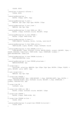 COLOR: #000
}
.userglogs P.show-all A:hover {
      COLOR: #000
}
.userglogs#moreglogs {
      WIDTH: 940px; LEFT: 20px
}
.userglogs#moreglogs P.item {
      MARGIN: 0px 26px 10px 0px; WIDTH: 135px
}
.userglogs#moreglogs P.last.item {
      MARGIN: 0px 0px 10px
}
.userglogs#moreglogs P.item SPAN.scr IMG {
      WIDTH: 135px; DISPLAY: block; HEIGHT: 183px
}
.userglogs#moreglogs P.item STRONG {
      WIDTH: 135px; FONT-SIZE: 90%
}
.userglogs#moreglogs P.item A {
      FONT-FAMILY: Verdana, Arial, lucida, sans-serif
}
.userglogs#moreglogs P.item SPAN.rating {
      TEXT-ALIGN: right; WIDTH: 135px; DISPLAY: block
}
.userglogs#moreglogs P.item STRONG.nick A {
      LINE-HEIGHT: 16px; DISPLAY: block; WHITE-SPACE: normal; HEIGHT: 16px; =
COLOR: #5d5d5d !important; FONT-SIZE: 12px; OVERFLOW: hidden; =
TEXT-DECORATION: underline
}
.userglogs#moreglogs P.item STRONG A:hover {
      TEXT-DECORATION: none
}
.userglogs#moreglogs P.item STRONG.glog-name {
      MARGIN-BOTTOM: 2px
}
P.large-item {
      POSITION: relative; MARGIN: 0px 100px 10px 0px; WIDTH: 234px; FLOAT: =
left; HEIGHT: auto; LEFT: 10px
}
P.last.large-item {
      MARGIN: 0px 0px 10px
}
P.large-item STRONG {
      PADDING-BOTTOM: 5px; LINE-HEIGHT: 1.5em; PADDING-LEFT: 0px; WIDTH: =
234px; PADDING-RIGHT: 0px; DISPLAY: block; HEIGHT: 1.5em; OVERFLOW: =
hidden; PADDING-TOP: 0px
}
P.large-item BR {
      DISPLAY: none
}
P.large-item SPAN.scr IMG {
      WIDTH: 234px; DISPLAY: block; HEIGHT: 318px
}
P.large-item STRONG {
      WIDTH: 234px; FONT-SIZE: 90%
}
P.large-item STRONG A:link {
      COLOR: #069
}
.userglogs#moreglogs P.large-item STRONG A:visited {
      COLOR: #069
}
 