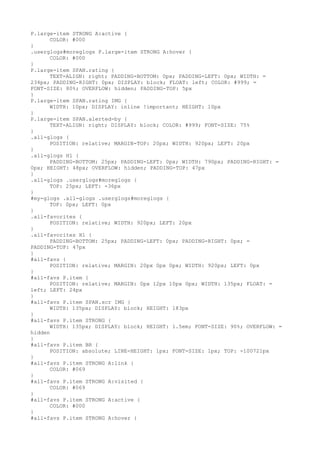 P.large-item STRONG A:active {
      COLOR: #000
}
.userglogs#moreglogs P.large-item STRONG A:hover {
      COLOR: #000
}
P.large-item SPAN.rating {
      TEXT-ALIGN: right; PADDING-BOTTOM: 0px; PADDING-LEFT: 0px; WIDTH: =
234px; PADDING-RIGHT: 0px; DISPLAY: block; FLOAT: left; COLOR: #999; =
FONT-SIZE: 80%; OVERFLOW: hidden; PADDING-TOP: 5px
}
P.large-item SPAN.rating IMG {
      WIDTH: 10px; DISPLAY: inline !important; HEIGHT: 10px
}
P.large-item SPAN.alerted-by {
      TEXT-ALIGN: right; DISPLAY: block; COLOR: #999; FONT-SIZE: 75%
}
.all-glogs {
      POSITION: relative; MARGIN-TOP: 20px; WIDTH: 920px; LEFT: 20px
}
.all-glogs H1 {
      PADDING-BOTTOM: 25px; PADDING-LEFT: 0px; WIDTH: 790px; PADDING-RIGHT: =
0px; HEIGHT: 48px; OVERFLOW: hidden; PADDING-TOP: 47px
}
.all-glogs .userglogs#moreglogs {
      TOP: 25px; LEFT: -36px
}
#my-glogs .all-glogs .userglogs#moreglogs {
      TOP: 0px; LEFT: 0px
}
.all-favorites {
      POSITION: relative; WIDTH: 920px; LEFT: 20px
}
.all-favorites H1 {
      PADDING-BOTTOM: 25px; PADDING-LEFT: 0px; PADDING-RIGHT: 0px; =
PADDING-TOP: 47px
}
#all-favs {
      POSITION: relative; MARGIN: 20px 0px 0px; WIDTH: 920px; LEFT: 0px
}
#all-favs P.item {
      POSITION: relative; MARGIN: 0px 12px 10px 0px; WIDTH: 135px; FLOAT: =
left; LEFT: 24px
}
#all-favs P.item SPAN.scr IMG {
      WIDTH: 135px; DISPLAY: block; HEIGHT: 183px
}
#all-favs P.item STRONG {
      WIDTH: 135px; DISPLAY: block; HEIGHT: 1.5em; FONT-SIZE: 90%; OVERFLOW: =
hidden
}
#all-favs P.item BR {
      POSITION: absolute; LINE-HEIGHT: 1px; FONT-SIZE: 1px; TOP: -100721px
}
#all-favs P.item STRONG A:link {
      COLOR: #069
}
#all-favs P.item STRONG A:visited {
      COLOR: #069
}
#all-favs P.item STRONG A:active {
      COLOR: #000
}
#all-favs P.item STRONG A:hover {
 