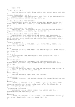 COLOR: #000
}
.profile #messageform {
      POSITION: relative; WIDTH: 457px; FLOAT: left; HEIGHT: auto; LEFT: 20px
}
.profile #messageform FORM H2 {
      PADDING-BOTTOM: 18px; PADDING-LEFT: 0px; WIDTH: 417px; PADDING-RIGHT: =
0px; OVERFLOW: hidden; PADDING-TOP: 0px; LEFT: 0px
}
.profile #messageform FORM TEXTAREA {
      BORDER-BOTTOM: #dfdfdf 1px solid; BORDER-LEFT: #dfdfdf 1px solid; =
WIDTH: 400px; BORDER-TOP: #dfdfdf 1px solid; BORDER-RIGHT: #dfdfdf 1px =
solid
}
.profile #messageform FORM .submit {
      TEXT-ALIGN: right; PADDING-BOTTOM: 0px; PADDING-LEFT: 0px; WIDTH: =
400px; PADDING-RIGHT: 0px; HEIGHT: 30px; PADDING-TOP: 8px
}
.profile #messageform FORM .submit INPUT {
      BORDER-BOTTOM: 0px; BORDER-LEFT: 0px; WIDTH: 90px; BACKGROUND: =
url(gfx/buttons/send-silver.gif) no-repeat 0px 0px; HEIGHT: 22px; COLOR: =
#666; FONT-SIZE: 100%; BORDER-TOP: 0px; CURSOR: hand; FONT-WEIGHT: bold; =
BORDER-RIGHT: 0px
}
.profile P.show-all {
      POSITION: relative; TEXT-ALIGN: right; WIDTH: 920px; HEIGHT: auto; =
RIGHT: 10px; LEFT: 0px
}
#favs {
      POSITION: relative; TEXT-ALIGN: left; MARGIN: 0px auto; WIDTH: 960px; =
FONT-SIZE: 90%
}
#favs H2 {
      PADDING-BOTTOM: 10px; PADDING-LEFT: 0px; PADDING-RIGHT: 0px; =
PADDING-TOP: 30px
}
P#favourite-glogs {
      POSITION: relative; TEXT-ALIGN: left; PADDING-BOTTOM: 15px; =
PADDING-LEFT: 0px; WIDTH: 930px; PADDING-RIGHT: 0px; PADDING-TOP: 20px; =
LEFT: 20px
}
P#favourite-glogs SPAN {
      POSITION: relative; MARGIN: 0px 20px 0px 0px; WIDTH: 80px; DISPLAY: =
block; FLOAT: left; HEIGHT: 108px; LEFT: 20px
}
#favs SPAN.msg {
      POSITION: absolute; WIDTH: 1px; TOP: -100721px
}
.glog#content {
      Z-INDEX: 30; WIDTH: 100%; HEIGHT: 1334px; TOP: 141px; PADDING-TOP: 0px
}
#opacity {
      Z-INDEX: 4; POSITION: absolute; FILTER: alpha(opacity=3D50); WIDTH: =
980px; BACKGROUND: #000; HEIGHT: 70px; COLOR: #fff; TOP: -70px; LEFT: =
0px; -moz-opacity: .50; opacity: .50
}
.glog#content P.glogthumb {
      TEXT-ALIGN: center; PADDING-BOTTOM: 0px; PADDING-LEFT: 0px; =
PADDING-RIGHT: 0px; PADDING-TOP: 0px
}
#glog-top {
      Z-INDEX: 10; POSITION: absolute; WIDTH: 100%; BACKGROUND: #f1f1f1 0px =
0px; HEIGHT: 99px; COLOR: #fff; TOP: -99px; LEFT: 0px
}
 