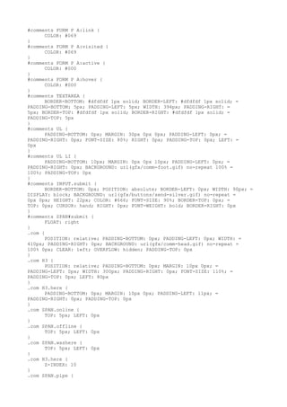 #comments FORM P A:link {
      COLOR: #069
}
#comments FORM P A:visited {
      COLOR: #069
}
#comments FORM P A:active {
      COLOR: #000
}
#comments FORM P A:hover {
      COLOR: #000
}
#comments TEXTAREA {
      BORDER-BOTTOM: #dfdfdf 1px solid; BORDER-LEFT: #dfdfdf 1px solid; =
PADDING-BOTTOM: 5px; PADDING-LEFT: 5px; WIDTH: 394px; PADDING-RIGHT: =
5px; BORDER-TOP: #dfdfdf 1px solid; BORDER-RIGHT: #dfdfdf 1px solid; =
PADDING-TOP: 5px
}
#comments UL {
      PADDING-BOTTOM: 0px; MARGIN: 30px 0px 0px; PADDING-LEFT: 0px; =
PADDING-RIGHT: 0px; FONT-SIZE: 80%; RIGHT: 0px; PADDING-TOP: 0px; LEFT: =
0px
}
#comments UL LI {
      PADDING-BOTTOM: 10px; MARGIN: 0px 0px 10px; PADDING-LEFT: 0px; =
PADDING-RIGHT: 0px; BACKGROUND: url(gfx/comm-foot.gif) no-repeat 100% =
100%; PADDING-TOP: 0px
}
#comments INPUT.submit {
      BORDER-BOTTOM: 0px; POSITION: absolute; BORDER-LEFT: 0px; WIDTH: 90px; =
DISPLAY: block; BACKGROUND: url(gfx/buttons/send-silver.gif) no-repeat =
0px 0px; HEIGHT: 22px; COLOR: #666; FONT-SIZE: 90%; BORDER-TOP: 0px; =
TOP: 0px; CURSOR: hand; RIGHT: 0px; FONT-WEIGHT: bold; BORDER-RIGHT: 0px
}
#comments SPAN#submit {
      FLOAT: right
}
.com {
      POSITION: relative; PADDING-BOTTOM: 0px; PADDING-LEFT: 0px; WIDTH: =
410px; PADDING-RIGHT: 0px; BACKGROUND: url(gfx/comm-head.gif) no-repeat =
100% 0px; CLEAR: left; OVERFLOW: hidden; PADDING-TOP: 0px
}
.com H3 {
      POSITION: relative; PADDING-BOTTOM: 0px; MARGIN: 10px 0px; =
PADDING-LEFT: 0px; WIDTH: 300px; PADDING-RIGHT: 0px; FONT-SIZE: 110%; =
PADDING-TOP: 0px; LEFT: 80px
}
.com H3.here {
      PADDING-BOTTOM: 0px; MARGIN: 10px 0px; PADDING-LEFT: 11px; =
PADDING-RIGHT: 0px; PADDING-TOP: 0px
}
.com SPAN.online {
      TOP: 5px; LEFT: 0px
}
.com SPAN.offline {
      TOP: 5px; LEFT: 0px
}
.com SPAN.washere {
      TOP: 5px; LEFT: 0px
}
.com H3.here {
      Z-INDEX: 10
}
.com SPAN.pipe {
 