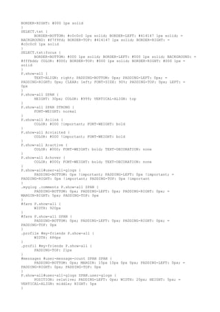 BORDER-RIGHT: #000 1px solid
}
SELECT.txt {
      BORDER-BOTTOM: #c0c0c0 1px solid; BORDER-LEFT: #414147 1px solid; =
BACKGROUND: #f7f9fd; BORDER-TOP: #414147 1px solid; BORDER-RIGHT: =
#c0c0c0 1px solid
}
SELECT.txt:focus {
      BORDER-BOTTOM: #000 1px solid; BORDER-LEFT: #000 1px solid; BACKGROUND: =
#fffbdd; COLOR: #000; BORDER-TOP: #000 1px solid; BORDER-RIGHT: #000 1px =
solid
}
P.show-all {
      TEXT-ALIGN: right; PADDING-BOTTOM: 0px; PADDING-LEFT: 0px; =
PADDING-RIGHT: 0px; CLEAR: left; FONT-SIZE: 90%; PADDING-TOP: 0px; LEFT: =
0px
}
P.show-all SPAN {
      HEIGHT: 30px; COLOR: #999; VERTICAL-ALIGN: top
}
P.show-all SPAN STRONG {
      FONT-WEIGHT: normal
}
P.show-all A:link {
      COLOR: #000 !important; FONT-WEIGHT: bold
}
P.show-all A:visited {
      COLOR: #000 !important; FONT-WEIGHT: bold
}
P.show-all A:active {
      COLOR: #000; FONT-WEIGHT: bold; TEXT-DECORATION: none
}
P.show-all A:hover {
      COLOR: #000; FONT-WEIGHT: bold; TEXT-DECORATION: none
}
P.show-all#user-all-glogs {
      PADDING-BOTTOM: 0px !important; PADDING-LEFT: 0px !important; =
PADDING-RIGHT: 0px !important; PADDING-TOP: 0px !important
}
.myglog .comments P.show-all SPAN {
      PADDING-BOTTOM: 0px; PADDING-LEFT: 0px; PADDING-RIGHT: 0px; =
MARGIN-RIGHT: 5px; PADDING-TOP: 0px
}
#favs P.show-all {
      WIDTH: 920px
}
#favs P.show-all SPAN {
      PADDING-BOTTOM: 0px; PADDING-LEFT: 0px; PADDING-RIGHT: 0px; =
PADDING-TOP: 0px
}
.profile #my-friends P.show-all {
      WIDTH: 486px
}
.profil #my-friends P.show-all {
      PADDING-TOP: 21px
}
#messages #user-message-count SPAN SPAN {
      PADDING-BOTTOM: 0px; MARGIN: 15px 10px 0px 0px; PADDING-LEFT: 0px; =
PADDING-RIGHT: 0px; PADDING-TOP: 0px
}
P.show-all#user-all-glogs SPAN.user-glogs {
      POSITION: relative; PADDING-LEFT: 0px; WIDTH: 20px; HEIGHT: 5px; =
VERTICAL-ALIGN: middle; RIGHT: 5px
}
 