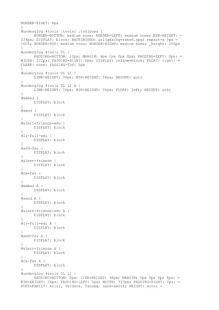 BORDER-RIGHT: 0px
}
#underglog #tools .tootsl .toolpopo {
      BORDER-BOTTOM: medium none; BORDER-LEFT: medium none; MIN-HEIGHT: =
234px; DISPLAY: block; BACKGROUND: url(gfx/bg-rate6.jpg) repeat-x 0px =
100%; BORDER-TOP: medium none; BORDER-RIGHT: medium none; _height: 200px
}
#underglog #tools UL {
      PADDING-BOTTOM: 10px; MARGIN: 4px 1px 0px 0px; PADDING-LEFT: 0px; =
WIDTH: 332px; PADDING-RIGHT: 0px; DISPLAY: inline-block; FLOAT: right; =
CLEAR: none; PADDING-TOP: 0px
}
#underglog #tools UL LI {
      LINE-HEIGHT: 36px; MIN-HEIGHT: 36px; HEIGHT: auto
}
#underglog #tools UL LI A {
      LINE-HEIGHT: 36px; MIN-HEIGHT: 36px; FLOAT: left; HEIGHT: auto
}
#embed {
      DISPLAY: block
}
#send {
      DISPLAY: block
}
#alert-friends-edu {
      DISPLAY: block
}
#li-full-edu {
      DISPLAY: block
}
#add-fav {
      DISPLAY: block
}
#alert-friends {
      DISPLAY: block
}
#re-fav {
      DISPLAY: block
}
#embed A {
      DISPLAY: block
}
#send A {
      DISPLAY: block
}
#alert-friends-edu A {
      DISPLAY: block
}
#li-full-edu A {
      DISPLAY: block
}
#add-fav A {
      DISPLAY: block
}
#alert-friends A {
      DISPLAY: block
}
#re-fav A {
      DISPLAY: block
}
#underglog #tools UL LI {
      PADDING-BOTTOM: 0px; LINE-HEIGHT: 36px; MARGIN: 0px 0px 0px 8px; =
MIN-HEIGHT: 36px; PADDING-LEFT: 0px; WIDTH: 317px; PADDING-RIGHT: 0px; =
FONT-FAMILY: Arial, Verdana, Tahoma, sans-serif; HEIGHT: auto; =
 