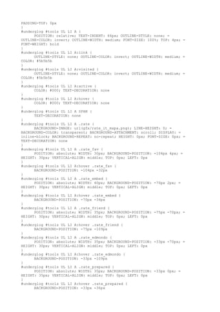 PADDING-TOP: 0px
}
#underglog #tools UL LI A {
      POSITION: relative; TEXT-INDENT: 46px; OUTLINE-STYLE: none; =
OUTLINE-COLOR: invert; OUTLINE-WIDTH: medium; FONT-SIZE: 100%; TOP: 4px; =
FONT-WEIGHT: bold
}
#underglog #tools UL LI A:link {
      OUTLINE-STYLE: none; OUTLINE-COLOR: invert; OUTLINE-WIDTH: medium; =
COLOR: #5b5b5b
}
#underglog #tools UL LI A:visited {
      OUTLINE-STYLE: none; OUTLINE-COLOR: invert; OUTLINE-WIDTH: medium; =
COLOR: #5b5b5b
}
#underglog #tools UL LI A:active {
      COLOR: #000; TEXT-DECORATION: none
}
#underglog #tools UL LI A:hover {
      COLOR: #000; TEXT-DECORATION: none
}
#underglog #tools UL LI A SPAN {
      TEXT-DECORATION: none
}
#underglog #tools UL LI A .rate {
      BACKGROUND-IMAGE: url(gfx/rate_it_mapa.png); LINE-HEIGHT: 0; =
BACKGROUND-COLOR: transparent; BACKGROUND-ATTACHMENT: scroll; DISPLAY: =
inline-block; BACKGROUND-REPEAT: no-repeat; HEIGHT: 0px; FONT-SIZE: 0px; =
TEXT-DECORATION: none
}
#underglog #tools UL LI A .rate_fav {
      POSITION: absolute; WIDTH: 30px; BACKGROUND-POSITION: -104px 4px; =
HEIGHT: 30px; VERTICAL-ALIGN: middle; TOP: 0px; LEFT: 0px
}
#underglog #tools UL LI A:hover .rate_fav {
      BACKGROUND-POSITION: -104px -32px
}
#underglog #tools UL LI A .rate_embed {
      POSITION: absolute; WIDTH: 40px; BACKGROUND-POSITION: -70px 2px; =
HEIGHT: 30px; VERTICAL-ALIGN: middle; TOP: 0px; LEFT: 0px
}
#underglog #tools UL LI A:hover .rate_embed {
      BACKGROUND-POSITION: -70px -34px
}
#underglog #tools UL LI A .rate_friend {
      POSITION: absolute; WIDTH: 35px; BACKGROUND-POSITION: -75px -70px; =
HEIGHT: 30px; VERTICAL-ALIGN: middle; TOP: 0px; LEFT: 0px
}
#underglog #tools UL LI A:hover .rate_friend {
      BACKGROUND-POSITION: -75px -109px
}
#underglog #tools UL LI A .rate_edmondo {
      POSITION: absolute; WIDTH: 35px; BACKGROUND-POSITION: -33px -70px; =
HEIGHT: 30px; VERTICAL-ALIGN: middle; TOP: 0px; LEFT: 0px
}
#underglog #tools UL LI A:hover .rate_edmondo {
      BACKGROUND-POSITION: -33px -109px
}
#underglog #tools UL LI A .rate_prepared {
      POSITION: absolute; WIDTH: 35px; BACKGROUND-POSITION: -33px 0px; =
HEIGHT: 35px; VERTICAL-ALIGN: middle; TOP: 0px; LEFT: 0px
}
#underglog #tools UL LI A:hover .rate_prepared {
      BACKGROUND-POSITION: -33px -36px
 