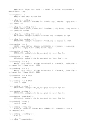 MARGIN-TOP: 15px; FONT: bold 145% Arial, Helvetica, sans-serif; =
MARGIN-LEFT: 225px
}
#user-options LI {
      MARGIN: 0px; PADDING-TOP: 3px
}
#rate-glog #glog-rating {
      POSITION: absolute; MARGIN: 0px; WIDTH: 188px; HEIGHT: 100px; TOP: =
42px; LEFT: 20px
}
#rate-glog #glog-rating SPAN {
      TEXT-INDENT: -10em; WIDTH: 32px; DISPLAY: block; FLOAT: left; HEIGHT: =
71px; OVERFLOW: hidden
}
#rate-glog #glog-rating SPAN.over {
      BACKGROUND: url(gfx/stars/interactive2.png) no-repeat 0px 0px
}
#rate-glog #glog-rating .off {
      BACKGROUND: url(gfx/stars/interactive2.png) no-repeat 0px 100%
}
#glog-rating .star {
      WIDTH: 32px; DISPLAY: block; BACKGROUND: url(gfx/rate_it_mapa.png) =
no-repeat 0px -129px; FLOAT: left; HEIGHT: 71px
}
#glog-rating .on.star {
      BACKGROUND: url(gfx/rate_it_mapa.png) no-repeat 0px 0px
}
#glog-rating .off.star {
      BACKGROUND: url(gfx/rate_it_mapa.png) no-repeat 0px -129px
}
#glog-rating .star A {
      WIDTH: 100%; DISPLAY: block; BACKGROUND: url(gfx/rate_it_mapa.png) =
no-repeat 0px -130px; HEIGHT: 100%
}
#glog-rating .star B {
      WIDTH: 100%; DISPLAY: block; BACKGROUND: url(gfx/rate_it_mapa.png) =
no-repeat 0px -130px; HEIGHT: 100%
}
#glog-rating .star A SPAN {
      DISPLAY: none
}
#glog-rating .star B SPAN {
      DISPLAY: none
}
#glog-rating .on.star A {
      BACKGROUND: url(gfx/rate_it_mapa.png) no-repeat 0px 0px
}
#glog-rating .on.star B {
      BACKGROUND: url(gfx/rate_it_mapa.png) no-repeat 0px 0px
}
#glog-rating .hover.star A {
      BACKGROUND: url(gfx/rate_it_mapa.png) no-repeat 0px 0px
}
#glog-rating .cancel {
      DISPLAY: none
}
#glog-rating #rating-msg {
      POSITION: relative; COLOR: #069; CLEAR: left; FONT-SIZE: 90%; =
FONT-WEIGHT: bold
}
#glog-rating .no#rating-msg {
      TOP: 4px
}
#rate-glog P#inappropriate {
 