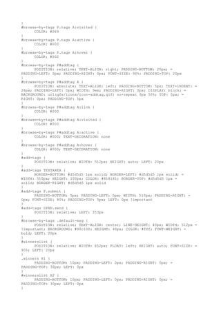 }
#browse-by-tags P.tags A:visited {
      COLOR: #069
}
#browse-by-tags P.tags A:active {
      COLOR: #000
}
#browse-by-tags P.tags A:hover {
      COLOR: #000
}
#browse-by-tags P#addtag {
      POSITION: relative; TEXT-ALIGN: right; PADDING-BOTTOM: 20px; =
PADDING-LEFT: 0px; PADDING-RIGHT: 0px; FONT-SIZE: 90%; PADDING-TOP: 20px
}
#browse-by-tags P#addtag A {
      POSITION: absolute; TEXT-ALIGN: left; PADDING-BOTTOM: 5px; TEXT-INDENT: =
26px; PADDING-LEFT: 0px; WIDTH: 9em; PADDING-RIGHT: 0px; DISPLAY: block; =
BACKGROUND: url(gfx/icons/icon-addtag.gif) no-repeat 0px 50%; TOP: 0px; =
RIGHT: 0px; PADDING-TOP: 5px
}
#browse-by-tags P#addtag A:link {
      COLOR: #000
}
#browse-by-tags P#addtag A:visited {
      COLOR: #000
}
#browse-by-tags P#addtag A:active {
      COLOR: #000; TEXT-DECORATION: none
}
#browse-by-tags P#addtag A:hover {
      COLOR: #000; TEXT-DECORATION: none
}
#add-tags {
      POSITION: relative; WIDTH: 512px; HEIGHT: auto; LEFT: 20px
}
#add-tags TEXTAREA {
      BORDER-BOTTOM: #d5d5d5 1px solid; BORDER-LEFT: #d5d5d5 1px solid; =
WIDTH: 510px; HEIGHT: 100px; COLOR: #818181; BORDER-TOP: #d5d5d5 1px =
solid; BORDER-RIGHT: #d5d5d5 1px solid
}
#add-tags P.submit {
      PADDING-BOTTOM: 5px; PADDING-LEFT: 0px; WIDTH: 510px; PADDING-RIGHT: =
0px; FONT-SIZE: 80%; PADDING-TOP: 5px; LEFT: 0px !important
}
#add-tags SPAN.send {
      POSITION: relative; LEFT: 353px
}
#browse-by-tags .default-msg {
      POSITION: relative; TEXT-ALIGN: center; LINE-HEIGHT: 40px; WIDTH: 512px =
!important; BACKGROUND: #00c100; HEIGHT: 40px; COLOR: #fff; FONT-WEIGHT: =
bold; LEFT: 20px
}
#winnerslist {
      POSITION: relative; WIDTH: 652px; FLOAT: left; HEIGHT: auto; FONT-SIZE: =
90%; LEFT: 20px
}
.winners H1 {
      PADDING-BOTTOM: 10px; PADDING-LEFT: 0px; PADDING-RIGHT: 0px; =
PADDING-TOP: 30px; LEFT: 0px
}
#winnerslist H2 {
      PADDING-BOTTOM: 10px; PADDING-LEFT: 0px; PADDING-RIGHT: 0px; =
PADDING-TOP: 30px; LEFT: 0px
}
 