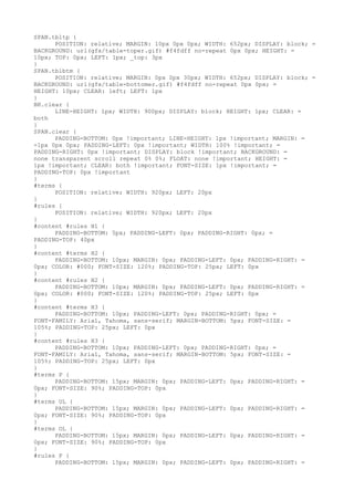 SPAN.tbltp {
      POSITION: relative; MARGIN: 10px 0px 0px; WIDTH: 652px; DISPLAY: block; =
BACKGROUND: url(gfx/table-toper.gif) #f4fdff no-repeat 0px 0px; HEIGHT: =
10px; TOP: 0px; LEFT: 1px; _top: 3px
}
SPAN.tblbtm {
      POSITION: relative; MARGIN: 0px 0px 30px; WIDTH: 652px; DISPLAY: block; =
BACKGROUND: url(gfx/table-bottomer.gif) #f4fdff no-repeat 0px 0px; =
HEIGHT: 10px; CLEAR: left; LEFT: 1px
}
BR.clear {
      LINE-HEIGHT: 1px; WIDTH: 900px; DISPLAY: block; HEIGHT: 1px; CLEAR: =
both
}
SPAN.clear {
      PADDING-BOTTOM: 0px !important; LINE-HEIGHT: 1px !important; MARGIN: =
-1px 0px 0px; PADDING-LEFT: 0px !important; WIDTH: 100% !important; =
PADDING-RIGHT: 0px !important; DISPLAY: block !important; BACKGROUND: =
none transparent scroll repeat 0% 0%; FLOAT: none !important; HEIGHT: =
1px !important; CLEAR: both !important; FONT-SIZE: 1px !important; =
PADDING-TOP: 0px !important
}
#terms {
      POSITION: relative; WIDTH: 920px; LEFT: 20px
}
#rules {
      POSITION: relative; WIDTH: 920px; LEFT: 20px
}
#content #rules H1 {
      PADDING-BOTTOM: 5px; PADDING-LEFT: 0px; PADDING-RIGHT: 0px; =
PADDING-TOP: 40px
}
#content #terms H2 {
      PADDING-BOTTOM: 10px; MARGIN: 0px; PADDING-LEFT: 0px; PADDING-RIGHT: =
0px; COLOR: #000; FONT-SIZE: 120%; PADDING-TOP: 25px; LEFT: 0px
}
#content #rules H2 {
      PADDING-BOTTOM: 10px; MARGIN: 0px; PADDING-LEFT: 0px; PADDING-RIGHT: =
0px; COLOR: #000; FONT-SIZE: 120%; PADDING-TOP: 25px; LEFT: 0px
}
#content #terms H3 {
      PADDING-BOTTOM: 10px; PADDING-LEFT: 0px; PADDING-RIGHT: 0px; =
FONT-FAMILY: Arial, Tahoma, sans-serif; MARGIN-BOTTOM: 5px; FONT-SIZE: =
105%; PADDING-TOP: 25px; LEFT: 0px
}
#content #rules H3 {
      PADDING-BOTTOM: 10px; PADDING-LEFT: 0px; PADDING-RIGHT: 0px; =
FONT-FAMILY: Arial, Tahoma, sans-serif; MARGIN-BOTTOM: 5px; FONT-SIZE: =
105%; PADDING-TOP: 25px; LEFT: 0px
}
#terms P {
      PADDING-BOTTOM: 15px; MARGIN: 0px; PADDING-LEFT: 0px; PADDING-RIGHT: =
0px; FONT-SIZE: 90%; PADDING-TOP: 0px
}
#terms UL {
      PADDING-BOTTOM: 15px; MARGIN: 0px; PADDING-LEFT: 0px; PADDING-RIGHT: =
0px; FONT-SIZE: 90%; PADDING-TOP: 0px
}
#terms OL {
      PADDING-BOTTOM: 15px; MARGIN: 0px; PADDING-LEFT: 0px; PADDING-RIGHT: =
0px; FONT-SIZE: 90%; PADDING-TOP: 0px
}
#rules P {
      PADDING-BOTTOM: 15px; MARGIN: 0px; PADDING-LEFT: 0px; PADDING-RIGHT: =
 