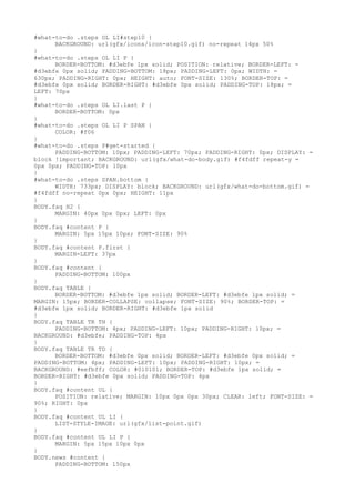#what-to-do .steps OL LI#step10 {
      BACKGROUND: url(gfx/icons/icon-step10.gif) no-repeat 14px 50%
}
#what-to-do .steps OL LI P {
      BORDER-BOTTOM: #d3ebfe 1px solid; POSITION: relative; BORDER-LEFT: =
#d3ebfe 0px solid; PADDING-BOTTOM: 18px; PADDING-LEFT: 0px; WIDTH: =
630px; PADDING-RIGHT: 0px; HEIGHT: auto; FONT-SIZE: 130%; BORDER-TOP: =
#d3ebfe 0px solid; BORDER-RIGHT: #d3ebfe 0px solid; PADDING-TOP: 18px; =
LEFT: 70px
}
#what-to-do .steps OL LI.last P {
      BORDER-BOTTOM: 0px
}
#what-to-do .steps OL LI P SPAN {
      COLOR: #f06
}
#what-to-do .steps P#get-started {
      PADDING-BOTTOM: 10px; PADDING-LEFT: 70px; PADDING-RIGHT: 0px; DISPLAY: =
block !important; BACKGROUND: url(gfx/what-do-body.gif) #f4fdff repeat-y =
0px 0px; PADDING-TOP: 10px
}
#what-to-do .steps SPAN.bottom {
      WIDTH: 733px; DISPLAY: block; BACKGROUND: url(gfx/what-do-bottom.gif) =
#f4fdff no-repeat 0px 0px; HEIGHT: 11px
}
BODY.faq H2 {
      MARGIN: 40px 0px 0px; LEFT: 0px
}
BODY.faq #content P {
      MARGIN: 5px 15px 10px; FONT-SIZE: 90%
}
BODY.faq #content P.first {
      MARGIN-LEFT: 37px
}
BODY.faq #content {
      PADDING-BOTTOM: 100px
}
BODY.faq TABLE {
      BORDER-BOTTOM: #d3ebfe 1px solid; BORDER-LEFT: #d3ebfe 1px solid; =
MARGIN: 15px; BORDER-COLLAPSE: collapse; FONT-SIZE: 90%; BORDER-TOP: =
#d3ebfe 1px solid; BORDER-RIGHT: #d3ebfe 1px solid
}
BODY.faq TABLE TR TH {
      PADDING-BOTTOM: 4px; PADDING-LEFT: 10px; PADDING-RIGHT: 10px; =
BACKGROUND: #d3ebfe; PADDING-TOP: 4px
}
BODY.faq TABLE TR TD {
      BORDER-BOTTOM: #d3ebfe 0px solid; BORDER-LEFT: #d3ebfe 0px solid; =
PADDING-BOTTOM: 4px; PADDING-LEFT: 10px; PADDING-RIGHT: 10px; =
BACKGROUND: #eefbff; COLOR: #010101; BORDER-TOP: #d3ebfe 1px solid; =
BORDER-RIGHT: #d3ebfe 0px solid; PADDING-TOP: 4px
}
BODY.faq #content UL {
      POSITION: relative; MARGIN: 10px 0px 0px 30px; CLEAR: left; FONT-SIZE: =
90%; RIGHT: 0px
}
BODY.faq #content UL LI {
      LIST-STYLE-IMAGE: url(gfx/list-point.gif)
}
BODY.faq #content UL LI P {
      MARGIN: 5px 15px 10px 0px
}
BODY.news #content {
      PADDING-BOTTOM: 150px
 