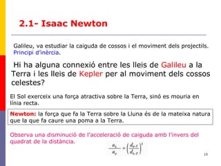 15
2.1- Isaac Newton
Galileu, va estudiar la caiguda de cossos i el moviment dels projectils.
Principi d’inèrcia.
Hi ha alguna connexió entre les lleis de Galileu a la
Terra i les lleis de Kepler per al moviment dels cossos
celestes?
El Sol exerceix una força atractiva sobre la Terra, sinó es mouria en
línia recta.
Newton: la força que fa la Terra sobre la Lluna és de la mateixa natura
que la que fa caure una poma a la Terra.
Observa una disminució de l’acceleració de caiguda amb l’invers del
quadrat de la distància.
 