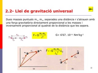 16
2.2- Llei de gravitació universal
Dues masses puntuals m1, m2, separades una distància r s’atrauen amb
una força gravitatòria directament proporcional a les masses i
inversament proporcional al quadrat de la distància que les separa.
2
21
r
mm
GF = G= 6’67. 10-11
Nm2
kg-2
122
12
21
r
mm
GF u

−=
applet
 