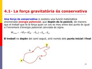 25
pfpoopFcons EEEEEW pfp −=−−=∆−= )(
Una força és conservativa si existeix una funció matemàtica
anomenada energia potencial, que depèn de la posició, de manera
que el treball que fa la força quan un cos es mou entre dos punts és igual
a l’increment d’energia potencial canviada de signe.
4.1- La força gravitatòria és conservativa
El treball no depèn del camí seguit, sinó només dels punts inicial i final
C1
C2
•A
•
B
 