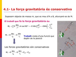 26
Suposem objecte de massa m, que es mou d’A a B, allunyant-se de M.
El treball que fa la força gravitatòria és:
rB
rA
rB
rA
o
F
r
GMm
r
dr
MmGdr
r
mM
GW Br
Ar 



−−=∫−=∫=
1
180cos 22
A
F
r
Mm
G
r
mM
GW
B
−=
Treball=resta d’una funció que
depèn de la posició
Les forces gravitatòries són conservatives
pBpA
A
F EE
r
Mm
G
r
mM
GW
B
−=−=
4.1- La força gravitatòria és conservativa
 