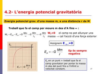 27
4.2- L’energia potencial gravitatòria
Energia potencial grav. d’una massa m, a una distància r de M
AA
ppAF
r
Mm
G
r
Mm
G
mM
GEEW −=−
∞
=−= ∞
Treball que fa el camp per moure m des d’A fins ∞ :
Assignem E p ∞=0
r
Mm
GEp −=
EP r
r
mM
GEp −=
Ep en un punt = treball que fa el
camp gravitatori per portar la massa
m des del punt fins a l’infinit a
velocitat constant.
WF<0 el camp no pot allunyar una
massa → cal l’acció d’una força exterior
Ep és sempre
negativa
 