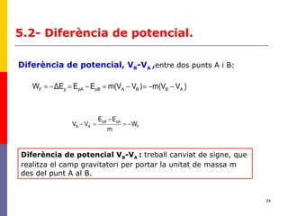 34
5.2- Diferència de potencial.
F
pApB
AB W
m
EE
VV −=
−
=−
)Vm(V)Vm(VEEΔEW ABBApBpApF −−=−=−=−=
Diferència de potencial, VB-VA ,entre dos punts A i B:
Diferència de potencial VB-VA : treball canviat de signe, que
realitza el camp gravitatori per portar la unitat de massa m
des del punt A al B.
 