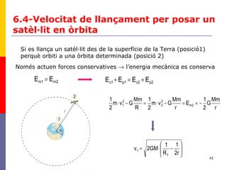 42
m2m1 EE =
6.4-Velocitat de llançament per posar un
satèl·lit en òrbita
Si es llança un satèl·lit des de la superfície de la Terra (posició1)
perquè orbiti a una òrbita determinada (posició 2)
p2c2p1c1 EEEE +=+
Només actuen forces conservatives → l’energia mecànica es conserva
r
Mm
G
2
1
E
r
Mm
Gvm
2
1
R
Mm
Gvm
2
1
m2
2
2
2
1 −==−⋅=−⋅






−⋅=
2r
1
R
1
2GMv
T
1
 