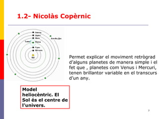 7
1.2- Nicolàs Copèrnic
Permet explicar el moviment retrògrad
d’alguns planetes de manera simple i el
fet que , planetes com Venus i Mercuri,
tenen brillantor variable en el transcurs
d’un any.
Model
heliocèntric. El
Sol és el centre de
l’univers.
 