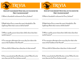 TRIVIA
1. What is Annabeth’s nickname for Percy Jackson?
_____________________________________________
2. Right before Percy crosses the camp’s threshold in The
Lightning Thief, what creature did he battle?
_____________________________________________
3. When a godly parent claims their child, where does their
symbol appear? _________________________________
4. You may give offerings to her every day, but what is the
name of the Goddess of the Hearth? ___________________
5. Every child of Athena has a deep fear of what animal?
_____________________________________________
6. How many books has Rick Riordan written? (Hint: It’s a lot
more than just the Percy Jackson series!) ________________
DUST OFF YOUR MEMORY! HOW WELL DO YOU KNOW THE
PERCY JACKSON BOOKS?
TRIVIA
1. What is Annabeth’s nickname for Percy Jackson?
_____________________________________________
2. Right before Percy crosses the camp’s threshold in The
Lightning Thief, what creature did he battle?
_____________________________________________
3. When a godly parent claims their child, where does their
symbol appear? _________________________________
4. You may give offerings to her every day, but what is the
name of the Goddess of the Hearth? ___________________
5. Every child of Athena has a deep fear of what animal?
_____________________________________________
6. How many books has Rick Riordan written? (Hint: It’s a lot
more than just the Percy Jackson series!) ________________
DUST OFF YOUR MEMORY! HOW WELL DO YOU KNOW THE
PERCY JACKSON BOOKS?
 