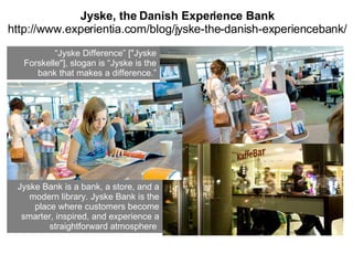 Jyske, the Danish Experience Bank http://www.experientia.com/blog/jyske-the-danish-experiencebank/ “ Jyske Difference” ["Jyske Forskelle"], slogan is “Jyske is the bank that makes a difference.” Jyske Bank is a bank, a store, and a modern library. Jyske Bank is the place where customers become smarter, inspired, and experience a straightforward atmosphere   