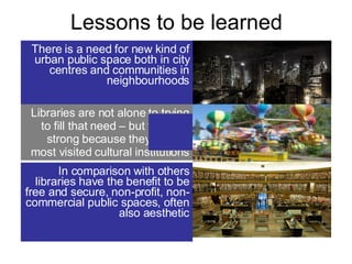Lessons to be learned There is a need for new kind of urban public space both in city centres and communities in neighbourhoods Libraries are not alone to trying to fill that need – but they are strong because they are the most visited cultural institutions In comparison with others libraries have the benefit to be free and secure, non-profit, non-commercial public spaces, often also aesthetic 