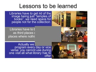 Lessons to be learned Libraries have to get rid of the image being just “temples of books”, we need space for people not for the collection  Actually we have a new program every day or vice versa: you cannot use during one visit all what library has to offer Libraries have to be accepted as third places not as static places where nothing happens   