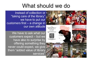 What should we do Instead of collection or “taking care of the library” we have to put our customers first – a change in our own attitude We have to ask what our customers expect – but we have also to surprise by offering something they never could expect, we give them “added value of library services” 