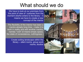 What should we do We have to look at our premises from the point of view of  customer from the moment she/he enters to the library – it means we have to create a new concept of the interior The flexibility of the interior has been a mantra already long time – make it to work in reality and add another mantra, namely “void” (it means empty space,  the state of nonexistence, nothingness  ) Create exiting landscape within the library – silent rooms, group work rooms, studios 