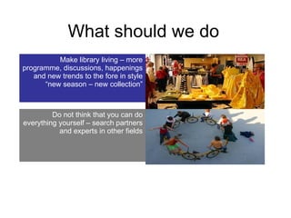 What should we do Make library living – more programme, discussions, happenings and new trends to the fore in style “new season – new collection” Do not think that you can do everything yourself – search partners and experts in other fields 